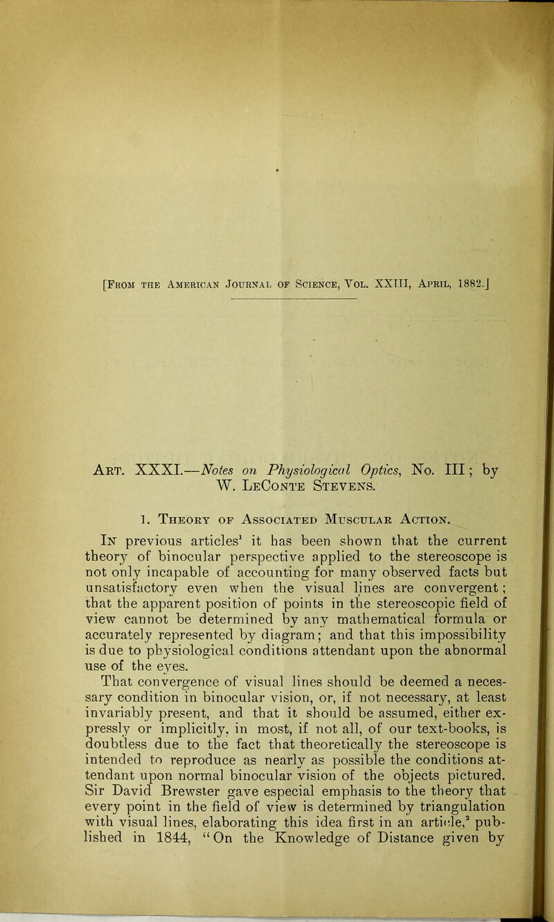 Art. XXXI.—Notes on Physiological Optics, No. Ill; by W. LeConte Stevens. 1. Theory of Associated Muscular Action. In previous articles1 it has been shown that the current theory of binocular perspective applied to the stereoscope is not only incapable of accounting for many observed facts but unsatisfactory even when the visual lines are convergent; that the apparent position of points in the stereoscopic field of view cannot be determined by any mathematical formula or accurately represented by diagram; and that this impossibility is due to physiological conditions attendant upon the abnormal use of the eyes. That convergence of visual lines should be deemed a neces- sary condition in binocular vision, or, if not necessary, at least invariably present, and that it should be assumed, either ex- pressly or implicitly, in most, if not all, of our text-books, is doubtless due to the fact that theoretically the stereoscope is intended to reproduce as nearly as possible the conditions at- tendant upon normal binocular vision of the objects pictured. Sir David Brewster gave especial emphasis to the theory that every point in the field of view is determined by triangulation with visual lines, elaborating this idea first in an article,2 pub- lished in 1844, “On the Knowledge of Distance given by