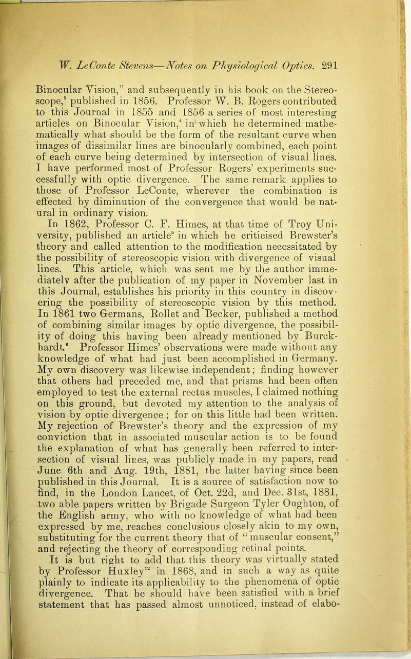 Binocular Vision,” and subsequently in bis book on the Stereo- scope,3 published in 1856. Professor W. B. Rogers contributed to this Journal in 1855 and 1856 a series of most interesting articles on Binocular Vision,4 in which he determined mathe- matically what should be the form of the resultant curve when images of dissimilar lines are binocularly combined, each point of each curve being determined by intersection of visual lines. I have performed most of Professor Rogers’ experiments suc- cessfully with optic divergence. The same remark applies to those of Professor LeConte, wherever the combination is effected by diminution of the convergence that would be nat- ural in ordinary vision. In 1862, Professor C. F. Himes, at that time of Troy Uni- versity, published an article6 in which he criticised Brewster’s theory and called attention to the modification necessitated by the possibility of stereoscopic vision with divergence of visual lines. This article, which was sent me by the author imme- diately after the publication of my paper in November last in this Journal, establishes his priority in this country in discov- ering the possibility of stereoscopic vision by this method. In 1861 two Germans, Rollet and Becker, published a method of combining similar images by optic divergence, the possibil- ity of doing this having been already mentioned by Burck- hardt.6 Professor Himes’ observations were made without any knowledge of what had just been accomplished in Germany. My own discovery was likewise independent; finding however that others had preceded me, and that prisms had been often employed to test the external rectus muscles, I claimed nothing on this ground, but devoted my attention to the analysis of vision by optic divergence ; for on this little had been written. My rejection of Brewster’s theory and the expression of my conviction that in associated muscular action is to be found the explanation of what has generally been referred to inter- section of visual lines, was publicly made in my papers, read June 6th and Aug. 19th, 1881, the latter having since been published in this Journal. It is a source of satisfaction now to find, in the London Lancet, of Oct. 22d, and Dec. 31st, 1881, two able papers written by Brigade Surgeon Tyler Ougbton, of the English army, who with no knowledge of what had been expressed by me, reaches conclusions closely akin to my own, substituting for the current theory that of “ muscular consent,” and rejecting the theory of corresponding retinal points. It is but right to add that this theory was virtually stated by Professor Huxley12 in 1868, and in such a way as quite plainly to indicate its applicability to the phenomena of optic divergence. That he should have been satisfied with a brief statement that has passed almost unnoticed, instead of elabo-