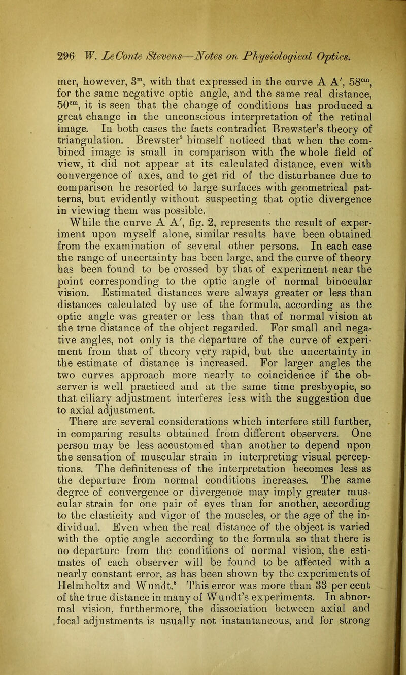 mer, however, 3m, with that expressed in the curve A A', 58om, for the same negative optic angle, and the same real distance, 50cm, it is seen that the change of conditions has produced a great change in the unconscious interpretation of the retinal image. In both cases the facts contradict Brewster’s theory of triangulation. Brewster3 himself noticed that when the com- bined image is small in comparison with the whole field of view, it did not appear at its calculated distance, even with convergence of axes, and to get rid of the disturbance due to comparison he resorted to large surfaces with geometrical pat- terns, but evidently without suspecting that optic divergence in viewing them was possible. While the curve A A', tig. 2, represents the result of exper- iment upon myself alone, similar results have been obtained from the examination of several other persons. In each case the range of uncertainty has been large, and the curve of theory has been found to be crossed by that of experiment near the point corresponding to the optic angle of normal binocular vision. Estimated distances were always greater or less than distances calculated by use of the formula, according as the optic angle was greater or less than that of normal vision at the true distance of the object regarded. For small and nega- tive angles, not only is the departure of the curve of experi- ment from that of theory very rapid, but the uncertainty in the estimate of distance is increased. For larger angles the two curves approach more nearly to coincidence if the ob- server is well practiced and at the same time presbyopic, so that ciliary adjustment interferes less with the suggestion due to axial adjustment. There are several considerations which interfere still further, in comparing results obtained from different observers. One person may be less accustomed than another to depend upon the sensation of muscular strain in interpreting visual percep- tions. The definiteness of the interpretation becomes less as the departure from normal conditions increases. The same degree of convergence or divergence may imply greater mus- cular strain for one pair of eves than for another, according to the elasticity and vigor of the muscles, or the age of the in- dividual. Even when the real distance of the object is varied with the optic angle according to the formula so that there is no departure from the conditions of normal vision, the esti- mates of each observer will be found to be affected with a nearly constant error, as has been shown by the experiments of Helmholtz and Wundt.8 This error was more than 33 percent of the true distance in many of Wundt’s experiments. In abnor- mal vision, furthermore, the dissociation between axial and focal adjustments is usually not instantaneous, and for strong