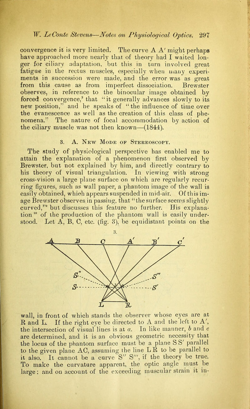 convergence it is very limited. The curve A A' might perhaps have approached more nearly that of theory had I waited lon- ger for ciliary adaptation, but this in turn involved great fatigue in the rectus muscles, especially when many experi- ments in succession were made, and the error was as great from this cause as from imperfect dissociation. Brewster observes, in reference to the binocular image obtained by forced convergence,3 that “it generally advances slowly to its new position,” and he speaks of “ the influence of time over the evanescence as well as the creation of this class of phe- nomena.” The nature of focal accommodation by action of the ciliary muscle was not then known—(1844). 8. A. New Mode of Stereoscopy. The study of physiological perspective has enabled me to attain the explanation of a phenomenon first observed by Brewster, but not explained by him, and directly contrary to his theory of visual triangulation. In viewing with strong cross-vision a large plane surface on which are regularly recur- ring figures, such as wall paper, a phantom image of the wall is easily obtained, which appears suspended in mid-air. Of this im- age Brewster observes in passing, that “thesurface seems slightly curved,”9 but discusses this feature no further. His explana- tion10 of the production of the phantom wall is easily under- stood. Let A, B, C, etc. (fig. 3), be equidistant points on the L TL wall, in front of which stands the observer whose eyes are at R, and L. If the right eye be directed to A and the left to A', the intersection of visual lines is at a. In like manner, b and c are determined, and it is an obvious geometric necessity that the locus of the phantom surface must be a plane SS' parallel to the given plane AO, assuming the line LR to be parallel to it also. It cannot be a curve S S'”, if the theory be true. To make the curvature apparent, the optic angle must be large; and on account of the exceeding muscular strain it in-