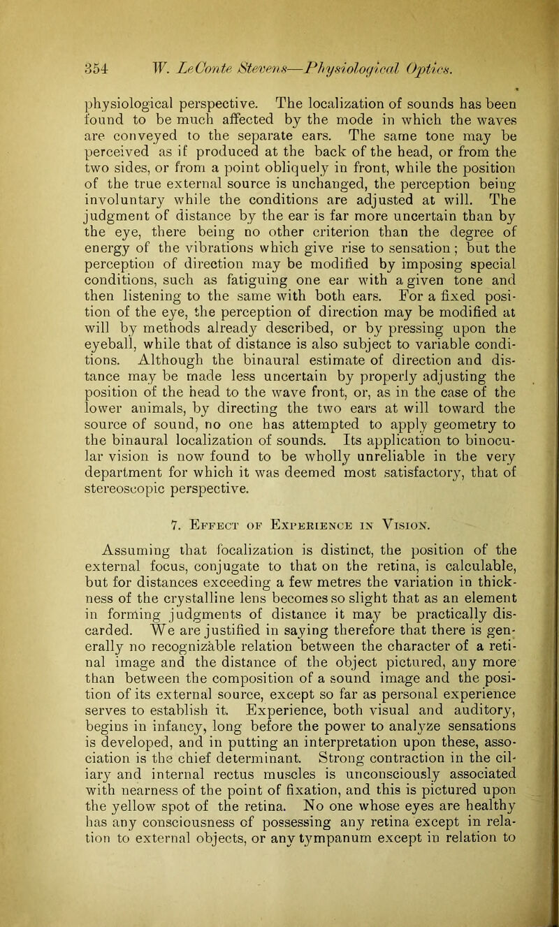 physiological perspective. The localization of sounds has been found to be much affected by the mode in which the waves are conveyed to the separate ears. The same tone may be perceived as if produced at the back of the head, or from the two sides, or from a point obliquely in front, while the position of the true external source is unchanged, the perception being involuntary while the conditions are adjusted at will. The judgment of distance by the ear is far more uncertain than by the eye, there being no other criterion than the degree of energy of the vibrations which give rise to sensation; but the perception of direction may be modified by imposing special conditions, such as fatiguing one ear with a given tone and then listening to the same with both ears. For a fixed posi- tion of the eye, the perception of direction may be modified at will by methods already described, or by pressing upon the eyeball, while that of distance is also subject to variable condi- tions. Although the binaural estimate of direction and dis- tance may be made less uncertain by properly adjusting the position of the head to the wave front, or, as in the case of the lower animals, by directing the two ears at will toward the source of sound, no one has attempted to apply geometry to the binaural localization of sounds. Its application to binocu- lar vision is now found to be wholly unreliable in the very department for which it was deemed most satisfactory, that of stereoscopic perspective. 7. Effect of Experience in Vision. Assuming that focalization is distinct, the position of the external focus, conjugate to that on the retina, is calculable, but for distances exceeding a few metres the variation in thick- ness of the crystalline lens becomes so slight that as an element in forming judgments of distance it may be practically dis- carded. We are justified in saying therefore that there is gen- erally no recognizable relation between the character of a reti- nal image and the distance of the object pictured, any more than between the composition of a sound image and the posi- tion of its external source, except so far as personal experience serves to establish it. Experience, both visual and auditory, begins in infancy, long before the power to analyze sensations is developed, and in putting an interpretation upon these, asso- ciation is the chief determinant. Strong contraction in the cil- iary and internal rectus muscles is unconsciously associated with nearness of the point of fixation, and this is pictured upon the yellow spot of the retina. No one whose eyes are healthy has any consciousness of possessing any retina except in rela- tion to external objects, or any tympanum except in relation to