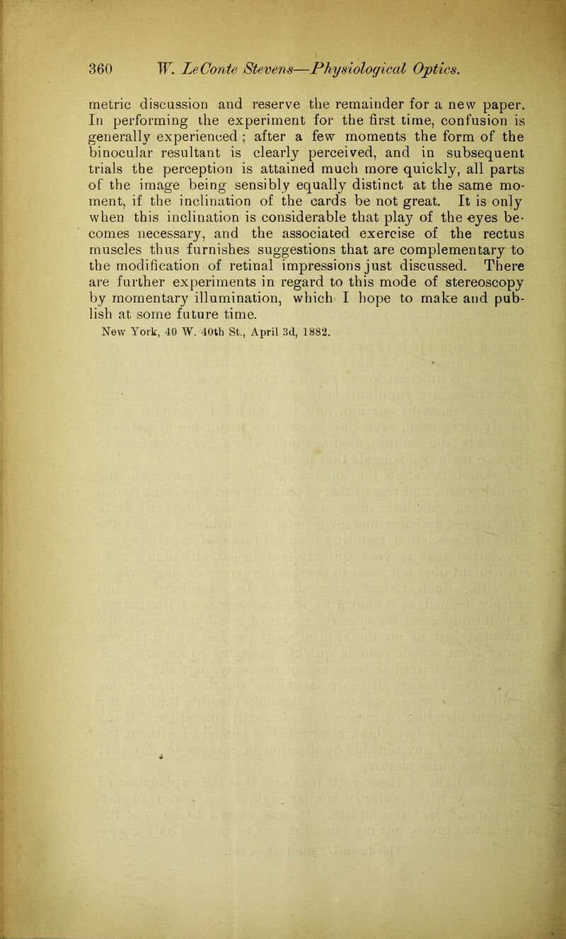 metric discussion and reserve the remainder for a new paper. In performing the experiment for the first time, confusion is generally experienced ; after a few moments the form of the binocular resultant is clearly perceived, and in subsequent trials the perception is attained much more quickly, all parts of the image being sensibly equally distinct at the same mo- ment, if the inclination of the cards be not great. It is only when this inclination is considerable that play of the eyes be- comes necessary, and the associated exercise of the rectus muscles thus furnishes suggestions that are complementary to the modification of retinal impressions just discussed. There are further experiments in regard to this mode of stereoscopy by momentary illumination, which I hope to make and pub- lish at some future time. New York, 40 W. 40th St., April 3d, 1882.