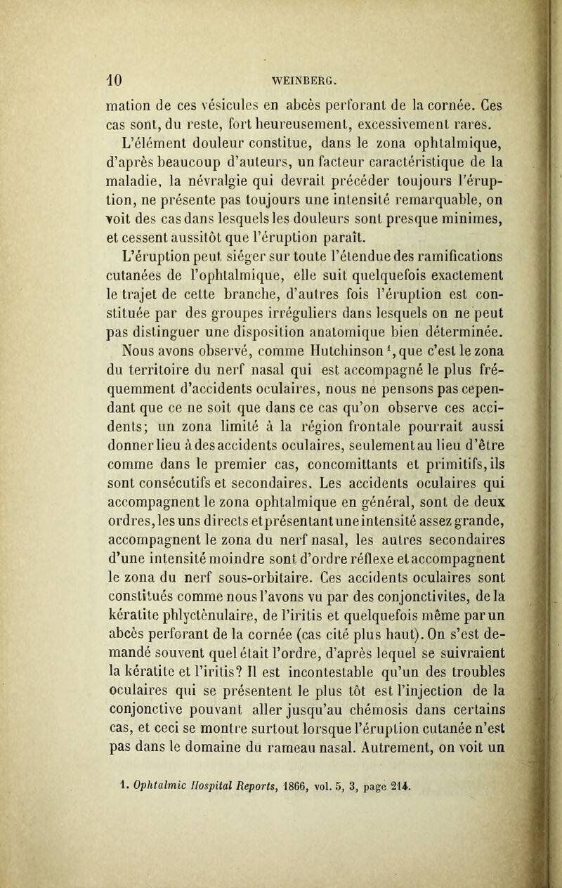 mation de ces vésicules en abcès perforant de la cornée. Ces cas sont, du reste, fort heureusement, excessivement rares. L’élément douleur constitue, dans le zona ophtalmique, d’après beaucoup d’auteurs, un facteur caractéristique de la maladie, la névralgie qui devrait précéder toujours l’érup- tion, ne présente pas toujours une intensité remarquable, on voit des cas dans lesquelles douleurs sont presque minimes, et cessent aussitôt que l’éruption paraît. L’éruption peut siéger sur toute l’étendue des ramifications cutanées de l’ophtalmique, elle suit quelquefois exactement le trajet de cette branche, d’autres fois l’éruption est con- stituée par des groupes irréguliers dans lesquels on ne peut pas distinguer une disposition anatomique bien déterminée. Nous avons observé, comme Ilutchinsonl, que c’est le zona du territoire du nerf nasal qui est accompagné le plus fré- quemment d’accidents oculaires, nous ne pensons pas cepen- dant que ce ne soit que dans ce cas qu’on observe ces acci- dents; un zona limité à la région frontale pourrait aussi donner lieu àdesaccidents oculaires, seulementau lieu d’être comme dans le premier cas, concomittants et primitifs, ils sont consécutifs et secondaires. Les accidents oculaires qui accompagnent le zona ophtalmique en général, sont de deux ordres, les uns directs etprésentant une intensité assez grande, accompagnent le zona du nerf nasal, les autres secondaires d’une intensité moindre sont d’ordre réflexe et accompagnent le zona du nerf sous-orbitaire. Ces accidents oculaires sont constitués comme nous l’avons vu par des conjonctivites, delà kératite phlyctènulaire, de l’iritis et quelquefois même par un abcès perforant de la cornée (cas cité plus haut). On s’est de- mandé souvent quel était l’ordre, d’après lequel se suivraient la kératite et l’iritis? Il est incontestable qu’un des troubles oculaires qui se présentent le plus tôt est l’injection de la conjonctive pouvant aller jusqu’au chémosis dans certains cas, et ceci se montre surtout lorsque l’éruption cutanée n’est pas dans le domaine du rameau nasal. Autrement, on voit un 1. Ophtalmie Hospital Reports, 1866, vol. 5, 3, page 214.