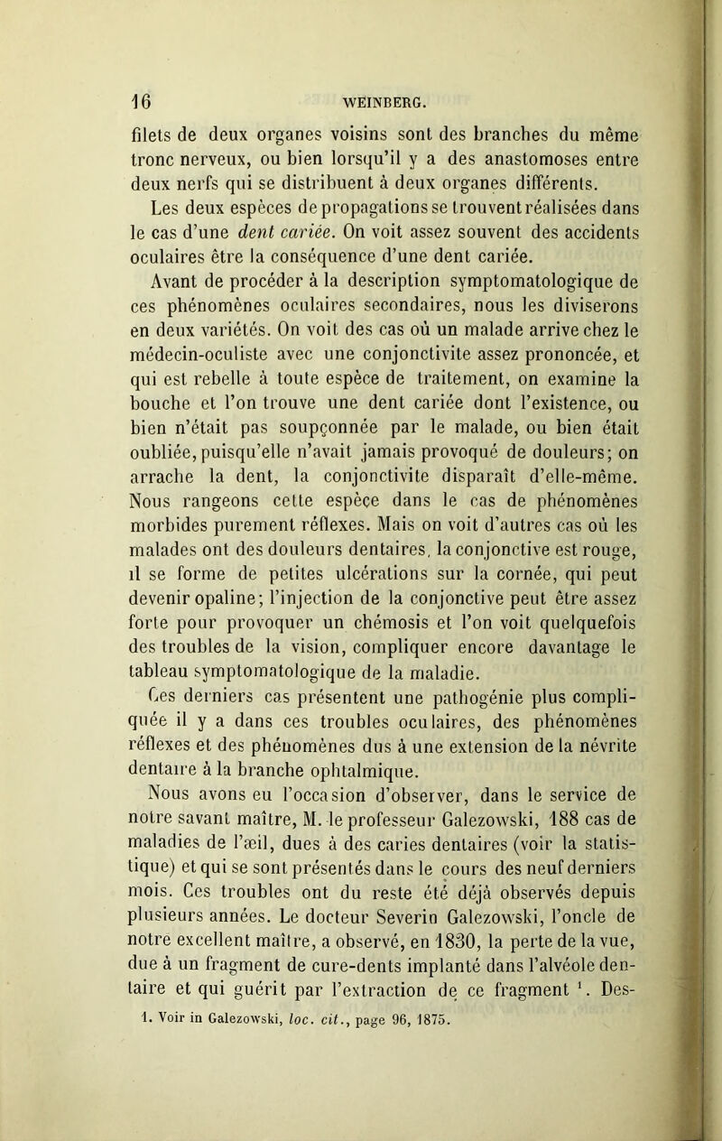 filets de deux organes voisins sont des branches du même tronc nerveux, ou bien lorsqu’il y a des anastomoses entre deux nerfs qui se distribuent à deux organes différents. Les deux espèces de propagations se trouvent réalisées dans le cas d’une dent cariée. On voit assez souvent des accidents oculaires être la conséquence d’une dent cariée. Avant de procéder à la description symptomatologique de ces phénomènes oculaires secondaires, nous les diviserons en deux variétés. On voit des cas où un malade arrive chez le médecin-oculiste avec une conjonctivite assez prononcée, et qui est rebelle à toute espèce de traitement, on examine la bouche et l’on trouve une dent cariée dont l’existence, ou bien n’était pas soupçonnée par le malade, ou bien était oubliée, puisqu’elle n’avait jamais provoqué de douleurs; on arrache la dent, la conjonctivite disparaît d’elle-même. Nous rangeons cette espèce dans le cas de phénomènes morbides purement réflexes. Mais on voit d’autres cas où les malades ont des douleurs dentaires, la conjonctive est rouge, il se forme de petites ulcérations sur la cornée, qui peut devenir opaline; l’injection de la conjonctive peut être assez forte pour provoquer un chémosis et l’on voit quelquefois des troubles de la vision, compliquer encore davantage le tableau symptomatologique de la maladie. Ces derniers cas présentent une pathogénie plus compli- quée il y a dans ces troubles oculaires, des phénomènes réflexes et des phénomènes dus à une extension de la névrite dentaire à la branche ophtalmique. Nous avons eu l’occasion d’observer, dans le service de notre savant maître, M. le professeur Galezowski, 188 cas de maladies de l’æil, dues à des caries dentaires (voir la statis- tique) et qui se sont présentés dans le cours des neuf derniers mois. Ces troubles ont du reste été déjà observés depuis plusieurs années. Le docteur Severin Galezowski, l’oncle de notre excellent maître, a observé, en 1830, la perte de la vue, due à un fragment de cure-dents implanté dans l’alvéole den- taire et qui guérit par l’extraction de ce fragment 1. Des- 1. Voir in Galezowski, loc. cit., page 96, 1875.