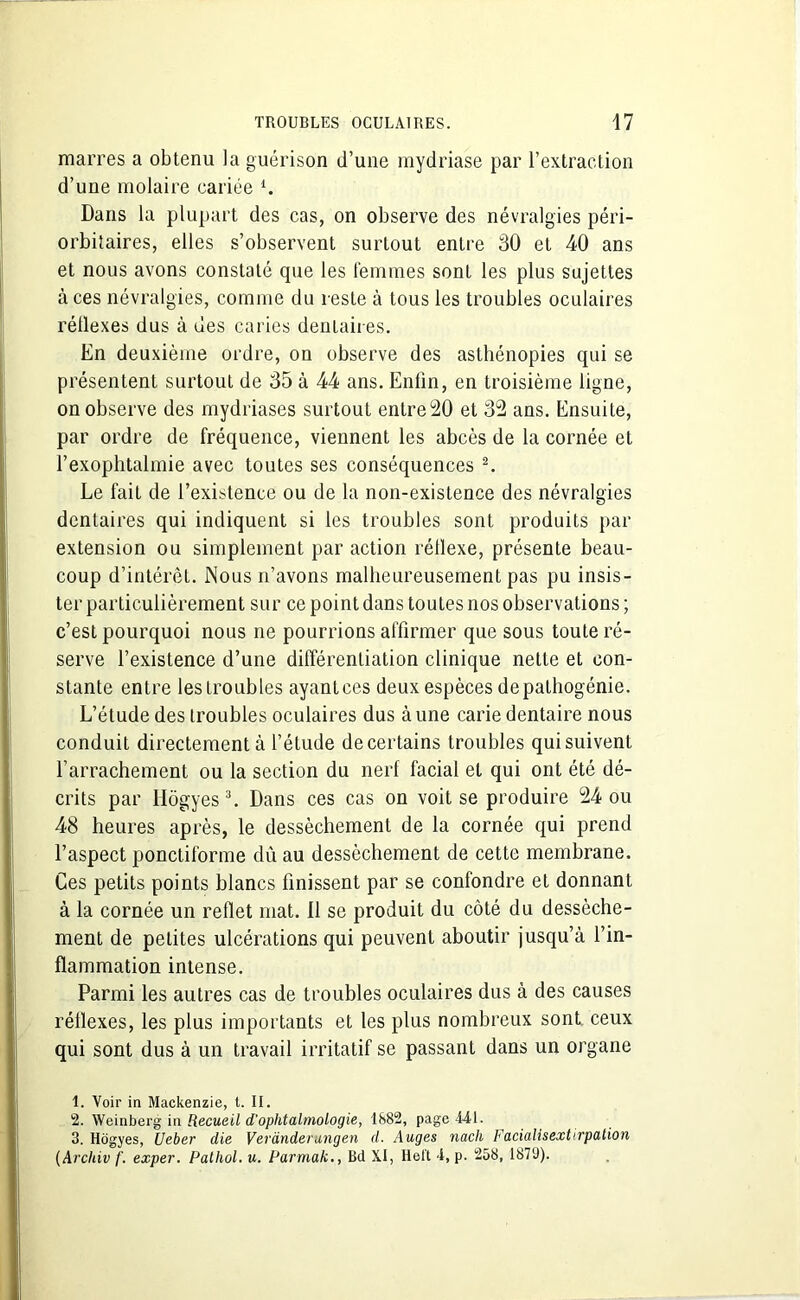 marres a obtenu la guérison d’une mydriase par l’extraction d’une molaire cariée l. Dans la plupart des cas, on observe des névralgies péri- orbitaires, elles s’observent surtout entre 30 et 40 ans et nous avons constaté que les femmes sont les plus sujettes à ces névralgies, comme du reste à tous les troubles oculaires rétlexes dus à des caries dentaires. En deuxième ordre, on observe des asthénopies qui se présentent surtout de 35 à 44 ans. Enfin, en troisième ligne, on observe des mydriases surtout entre 20 et 32 ans. Ensuite, par ordre de fréquence, viennent les abcès de la cornée et l’exophtalmie avec toutes ses conséquences 2. Le fait de l’existence ou de la non-existence des névralgies dentaires qui indiquent si les troubles sont produits par extension ou simplement par action réllexe, présente beau- coup d’intérêt. Nous n’avons malheureusement pas pu insis- ter particulièrement sur ce point dans toutes nos observations ; c’est pourquoi nous ne pourrions affirmer que sous toute ré- serve l’existence d’une différentiation clinique nette et con- stante entre les troubles ayanlces deux espèces depalhogénie. L’étude des troubles oculaires dus à une carie dentaire nous conduit directement à l’étude de certains troubles qui suivent l’arrachement ou la section du nerf facial et qui ont été dé- crits par Hôgyes3. Dans ces cas on voit se produire 24 ou 48 heures après, le dessèchement de la cornée qui prend l’aspect ponctiforme dû au dessèchement de cette membrane. Ces petits points blancs finissent par se confondre et donnant à la cornée un reflet mat. 11 se produit du côté du dessèche- ment de petites ulcérations qui peuvent aboutir jusqu’à l’in- flammation intense. Parmi les autres cas de troubles oculaires dus à des causes rétlexes, les plus importants et les plus nombreux sont ceux qui sont dus à un travail irritatif se passant dans un organe 1. Voir in Mackenzie, t. II. 2. Weinberg in Recueil d’ophtalmologie, 1882, page 441. 3. Hôgyes, Ueber die Verdnderungen d. Auges nach Facialisextirpation (Archiv f. exper. Pathol, u. Parmak., Bd XI, Heft 4, p. 258, 1879).