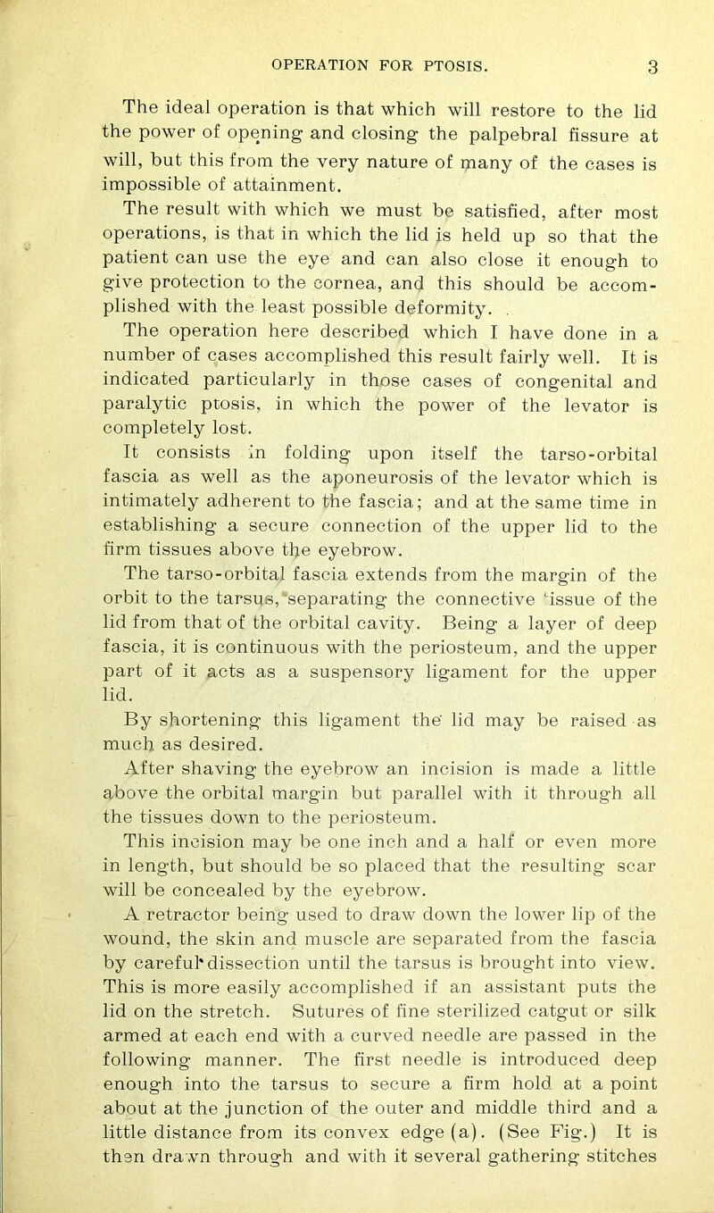 The ideal operation is that which will restore to the lid the power of opening and closing the palpebral fissure at will, but this from the very nature of many of the cases is impossible of attainment. The result with which we must be satisfied, after most operations, is that in which the lid is held up so that the patient can use the eye and can also close it enough to give protection to the cornea, and this should be accom- plished with the least possible deformity. The operation here described which I have done in a number of cases accomplished this result fairly well. It is indicated particularly in those cases of congenital and paralytic ptosis, in which the power of the levator is completely lost. It consists in folding upon itself the tarso-orbital fascia as well as the aponeurosis of the levator which is intimately adherent to the fascia; and at the same time in establishing a secure connection of the upper lid to the firm tissues above the eyebrow. The tarso-orbital fascia extends from the margin of the orbit to the tarsus, separating the connective ‘issue of the lid from that of the orbital cavity. Being a layer of deep fascia, it is continuous with the periosteum, and the upper part of it acts as a suspensory ligament for the upper lid. By shortening this ligament the' lid may be raised as much as desired. After shaving the eyebrow an incision is made a little above the orbital margin but parallel with it through all the tissues down to the periosteum. This incision may be one inch and a half or even more in length, but should be so placed that the resulting scar will be concealed by the eyebrow. A retractor being used to draw down the lower lip of the wound, the skin and muscle are separated from the fascia by careful* dissection until the tarsus is brought into view. This is more easily accomplished if an assistant puts the lid on the stretch. Sutures of fine sterilized catgut or silk armed at each end with a curved needle are passed in the following manner. The first needle is introduced deep enough into the tarsus to secure a firm hold at a point about at the junction of the outer and middle third and a little distance from its convex edge (a). (See Fig.) It is then drawn through and with it several gathering stitches