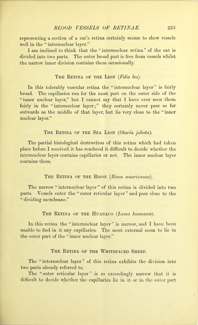 representing a section of a cat’s retina certainly seems to shew vessels well in the “internuclear layer.” I am inclined to think that the “ internuclear retina ” of the cat is divided into two parts. The outer broad part is free from vessels whilst the narrow inner division contains them occasionally. The Retina of the Lion {Felis leo). In this tolerably vascular retina the “ internuclear layer ” is fairly broad. The capillaries run for the most part on the outer side of the “ inner nuclear layer/’ but I cannot say that I have ever seen them fairly in the “ internuclear layer; ” they certainly never pass so far outwards as the middle of that layer, but lie very close to the “ inner nuclear layer.” The Retina of the Sea Lion {Otaria juhata). The partial histological destruction of this retina which had taken place before I received it has rendered it difficult to decide whether the internuclear layer contains capillaries or not. The inner nuclear layer contains them. The Retina of the Bison {Bisoji americanus). The narrow “internuclear layer” of this retina is divided into two parts. Vessels enter the “outer reticular layer” and pass close to the “ dividing membrane,” The Retina of the Huanaco {Lama huanacos). In this retina the “ internuclear layer ” is narrow, and I have been unable to find in it any capillaries. The most external seem to lie in the outer part of the “inner nuclear layer.” The Retina of the Whitefaced Sheep. The “internuclear layer” of this retina exhibits the division into two parts already referred to. The “ outer reticular layer ” is so exceedingly narrow that it is difficult to decide whether the capillaries lie in it or in the outer part