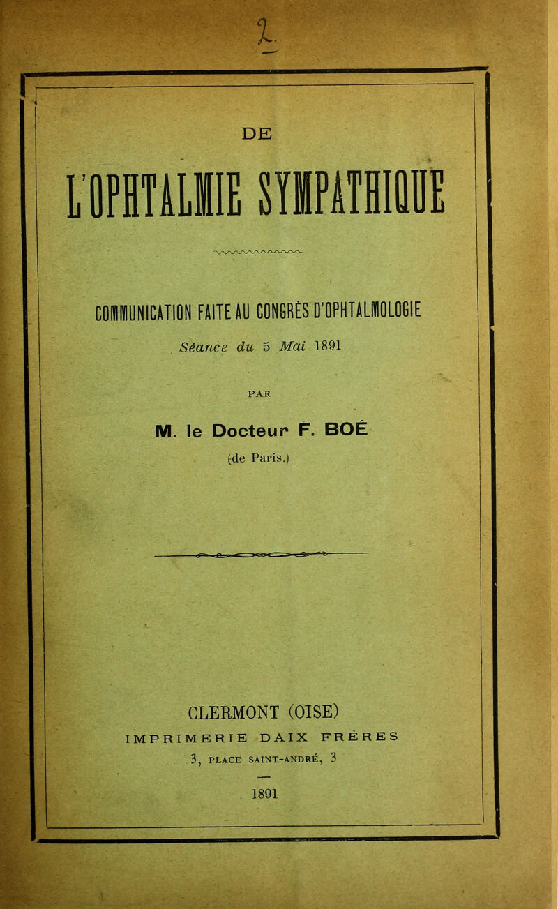 CUIUNICATION FUITE AU CONGRÈS D’OPHTALMOLOGIE Séance du 5 Mai 1891 PAR M. le Docteur F. BOÉ (cle Paris.) CLERMONT (OISE) IMPRIMERIE DAIX FRÈRES 3, PLACE SAINT-ANDRÉ, 3 1891