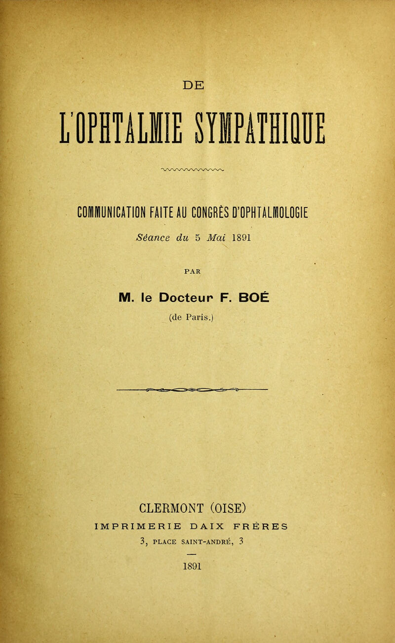 COMMUNICATION FAITEAU CONGRÈS D’OPHTALMOLOGIE Séance du 5 Mai 1891 PAR M. le Docteur F. BOÉ (de Paris.) CLERMONT (OISE) IMPRIMERIE DAIX FRÈRES 3, PLACE SAINT-ANDRÉ, 3 1891