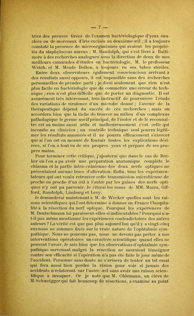 trice des preuves tirées de l’examen bactériologique d’yeux énu- cléés ou de morceaux d’iris excisés au deuxième œil ; il a toujours constaté la présence de microorganismes qui avaient les proprié- tés du staphyloccus aureus ; M. Raudolph, qui s’est livré à Balti- more à des recherches analogues sous la direction de deux de mes meilleurs camarades d’études en bactériologie, M. le professeur Welch. et M. Meade Bolton, a toujours vu ses tubes stériles. Entre deux observateurs également consciencieux arrivant à des résultats aussi opposés, il est impossible sans des recherches personnelles de prendre parti ; je dirai seulement que rien n’est plus facile en bactériologie que de commettre une erreur de tech- nique ; rien n’est plus difficile que de porter un diagnostic. Il est assurément très intéressant, très instructif de poursuivre l’étude des variations de virulence d’un microbe donné ; l’avenir de la thérapeutique dépend du succès de ces recherches ; mais on accordera bien que la tâche de trouver au milieu d’un complexus ■pathologique le germe nocif principal, de l’isoler et de le reconnaî- tre est au moins aussi ardu et malheureusement c’est celle qui incombe au clinicien ; un contrôle technique seul pourra légiti- mer les résultats annoncés et il ne pourra efficacement s’exercer que si l’on est en mesure de fournir toutes les explications dési- rées, si l’on a tout vu de ses propres yeux et préparé de ses pro- pres mains. Pour terminer cette critique, j’ajouterai que dans le cas de Bec- ker où l’on a pu avoir une préparation anatomique complète le chiasma et la partie intra-crânienne des deux nerfs optiques ne présentaient aucune trace d’altération. Enfin, tous les expérimen- tateurs qui ont voulu retrouver cette transmission microbienne de proche en proche d’un œil à l’autre par les gaines des nerfs opti- ques n’y ont pu parvenir. Je citerai les noms de MM. Mazza, Gif- ford, Randolph, Limburg et Levy. Je demanderai maintenant à M. de Wecker quelles sont les rai- sons scientifiques qui l’ont déterminé à donner en France l’hospita- lité à la résection du nerf optique. Pourquoi les expériences de M. Deutschmann lui paraissent-elles si indiscutables? Pourquoi n’a- t-il pas même mentionné les expériences contradictoires des autres auteurs? La vérité est que pas plus aujourd’hui qu’il y a vingt-cinq ans nous ne sommes fixés sur la vraie nature de l’ophtalmie sym- pathique. Nous ne pouvons pas, nous ne devons pas prêter à nos interventions opératoires un caractère scientifique quand elles ne peuvent l’avoir. Je sais bien que les observations d’ophtalmie sym- pathique survenant malgré la résection ne sauraient témoigner contre son efficacité si l’opération n’a pas été faite le jour même de l’accident. Personne sans doute ne s’avisera de tenter un tel essai qui fera aussi bien perdre la vision pour voir si jamais des accidents n’éclateront sur l’autre œil sans avoir une raison scien- tifique à invoquer. Or je note que M. Ohlemann, un élève de M.Schweigger qui fait beaucoup de résections, a examiné au point