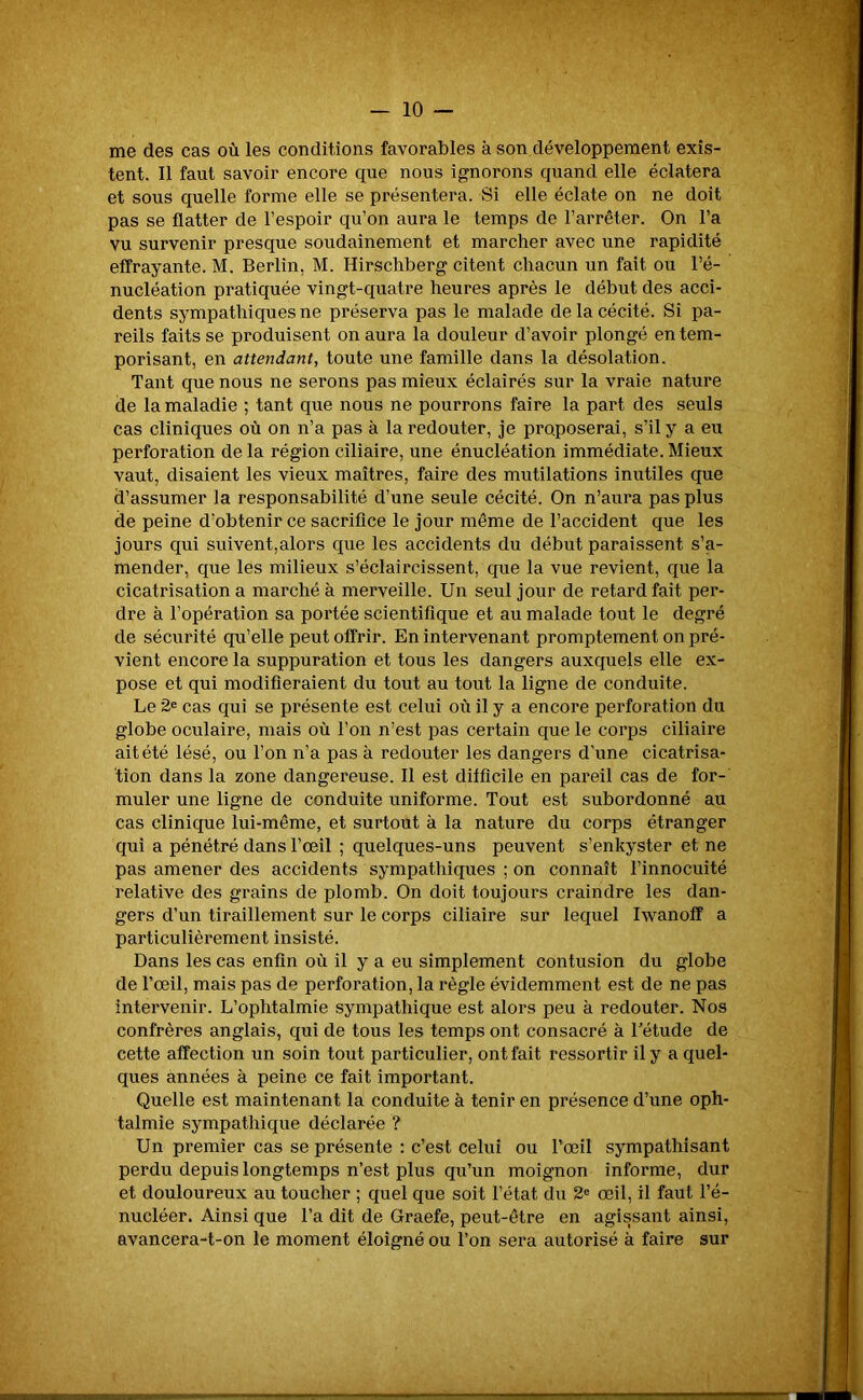 me des cas où les conditions favorables à son développement exis- tent. Il faut savoir encore que nous ignorons quand elle éclatera et sous quelle forme elle se présentera. Si elle éclate on ne doit pas se flatter de l’espoir qu’on aura le temps de l’arrêter. On l’a vu survenir presque soudainement et marcher avec une rapidité effrayante. M. Berlin. M. Hirschberg citent chacun un fait ou l’é- nucléation pratiquée vingt-quatre heures après le début des acci- dents sympathiques ne préserva pas le malade de la cécité. Si pa- reils faits se produisent on aura la douleur d’avoir plongé en tem- porisant, en attendant, toute une famille dans la désolation. Tant que nous ne serons pas mieux éclairés sur la vraie nature de la maladie ; tant que nous ne pourrons faire la part des seuls cas cliniques où on n’a pas à la redouter, je proposerai, s’il y a eu perforation de la région ciliaire, une énucléation immédiate. Mieux vaut, disaient les vieux maîtres, faire des mutilations inutiles que d’assumer la responsabilité d’une seule cécité. On n’aura pas plus de peine d’obtenir ce sacrifice le jour même de l’accident que les jours qui suivent,alors que les accidents du début paraissent s’a- mender, que les milieux s’éclaircissent, que la vue revient, que la cicatrisation a marché à merveille. Un seul jour de retard fait per- dre à l’opération sa portée scientifique et au malade tout le degré de sécurité qu’elle peut offrir. En intervenant promptement on pré- vient encore la suppuration et tous les dangers auxquels elle ex- pose et qui modifieraient du tout au tout la ligne de conduite. Le 2e cas qui se présente est celui où il y a encore perforation du globe oculaire, mais où l’on n’est pas certain que le corps ciliaire ait été lésé, ou l’on n’a pas à redouter les dangers d'une cicatrisa- tion dans la zone dangereuse. Il est difficile en pareil cas de for- muler une ligne de conduite uniforme. Tout est subordonné au cas clinique lui-même, et surtout à la nature du corps étranger qui a pénétré dans l’œil ; quelques-uns peuvent s’enkyster et ne pas amener des accidents sympathiques ; on connaît l’innocuité relative des grains de plomb. On doit toujours craindre les dan- gers d’un tiraillement sur le corps ciliaire sur lequel Iwanoff a particulièrement insisté. Dans les cas enfin où il y a eu simplement contusion du globe de l’œil, mais pas de perforation, la règle évidemment est de ne pas intervenir. L’ophtalmie sympathique est alors peu à redouter. Nos confrères anglais, qui de tous les temps ont consacré à l’étude de cette affection un soin tout particulier, ont fait ressortir il y a quel- ques années à peine ce fait important. Quelle est maintenant la conduite à tenir en présence d’une oph- talmie sympathique déclarée ? Un premier cas se présente : c’est celui ou l’œil sympathisant perdu depuis longtemps n’est plus qu’un moignon informe, dur et douloureux au toucher ; quel que soit l’état du 2e œil, il faut l’é- nucléer. Ainsi que l’a dit de Graefe, peut-être en agissant ainsi, avancera-t-on le moment éloigné ou l’on sera autorisé à faire sur