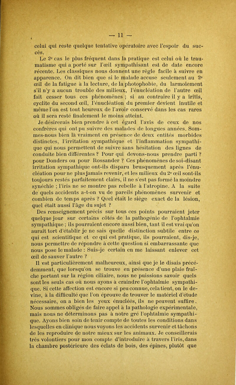 celui qui reste quelque tentative opératoire avec l’espoir du suc- cès. Le 2e cas le plus fréquent dans la pratique est celui où le trau- matisme qui a porté sur l’œil sympathisant est de date encore récente. Les classiques nous donnent une règle facile à suivre en apparence. On dit bien que si le malade accuse seulement au 2e œil de la fatigue à la lecture, de la photophobie, du larmoiement s’il n’y a aucun trouble des milieux, l’énucléation de l’autre œil fait cesser tous ces phénomènes ; si au contraire il y a iritis, cyclite du second œil, l’énucléation du premier devient inutile et même l’on est tout heureux de l’avoir conservé dans les cas rares où il sera resté finalement le moins atteint. Je désirerais bien prendre à cet égard l’avis de ceux de nos confrères qui ont pu suivre des malades de longues années. Som- mes-nous bien là vraiment en présence de deux entités morbides distinctes, l’irritation sympathique et l’inflammation sympathi- que qui nous permettent de suivre sans hésitation des lignes de conduite bien différentes ? Pour qui devons-nous prendre parti ? pour Donders ou pour Rossander ? Ces phénomènes de soi-disant irritation sympathique ont-ils disparu brusquement après l’énu- cléation pour ne plus jamais revenir, et les milieux du 2e œil sont-ils toujours restés parfaitement clairs, il ne s’est pas formé la moindre synéchie ; l’iris ne se montre pas rebelle à l’atropine. A la suite de quels accidents a-t-on vu de pareils phénomènes survenir et combien de temps après ? Quel était le siège exact de la lésion, quel était aussi l’âge du sujet ? Des renseignement précis sur tous ces points pourraient jeter quelque jour sur certains côtés de la pathogénie de l’ophtalmie sympathique ; ils pourraient encore aussi bien, tant il est vrai qu’on aurait tort d’établir je ne sais quelle distinction subtile entre ce qui est scientifique et ce qui est pratique, ils pourraient, dis-je, nous permettre de répondre à cette question si embarrassante que nous pose le malade : Suis-je certain en me laissant enlever cet œil de sauver l’autre ? Il est particulièrement malheureux, ainsi que je le disais précé- demment, que lorsqu’on se trouve en présence d’une plaie fraî- che portant sur la région ciliaire, nous ne puissions savoir quels sont les seuls cas où nous ayons à craindre l’ophtalmie sympathi- que. Si cette affection est encore si peu connue, cela tient, on le de- vine, à la difficulté que l’on éprouve de trouver le matériel d’étude nécessaire, on a bien les yeux énucléés, ils ne peuvent suffire . Nous sommes obligés de faire appel à la pathologie expérimentale, mais nous ne déterminons pas à notre gré l’ophtalmie sympathi- que. Ayons bien soin de tenir compte de toutes les conditions dans lesquelles en clinique nous voyons les accidents survenir et tâchons de les reproduire de notre mieux sur les animaux. Je conseillerais très volontiers pour mon compte d’introduire à travers l’iris, dans la chambre postérieure des éclats de bois, des épines, plutôt que