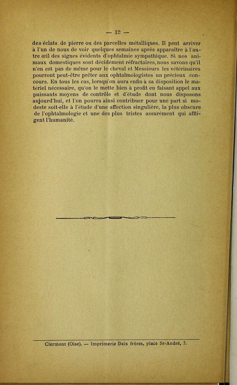 des éclats, de pierre ou des parcelles métalliques. Il peut arriver à l’un de nous de voir quelques semaines après apparaître à l’au- tre œil des signes évidents d’ophtalmie sympathique. Si nos ani- maux domestiques sont décidément réfractaires, nous savons qu’il n’en est pas de même pour le cheval et Messieurs les vétérinaires pourront peut-être prêter aux ophtalmologistes un précieux con- cours. En tous les cas, lorsqu’on aura enfin à sa disposition le ma- tériel nécessaire, qu’on le mette bien à profit en faisant appel aux puissants moyens de contrôle et d’étude dont nous disposons aujourd’hui, et l’on pourra ainsi contribuer pour une part si mo- deste soit-elle à l’étude d’une affection singulière, la plus obscure de l’ophtalmologie et une des plus tristes assurément qui affli- gent l’humanité.