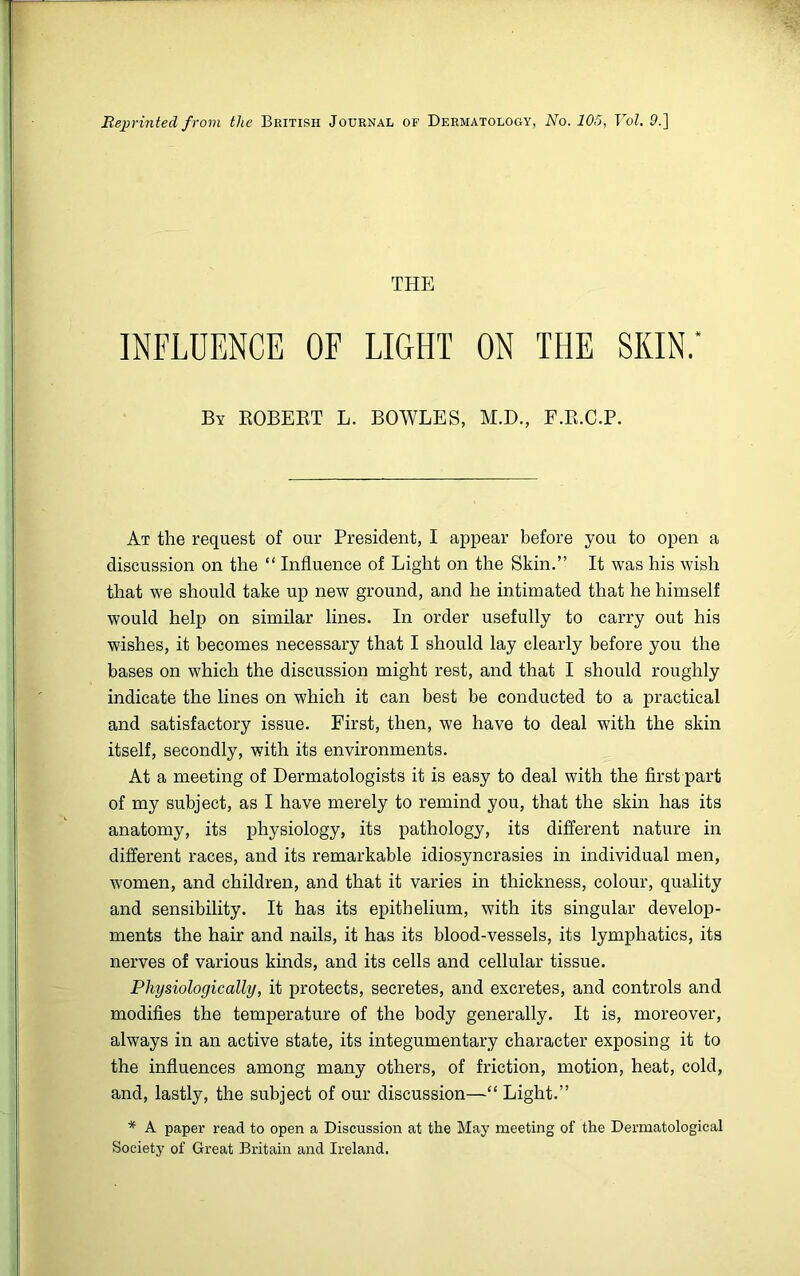 Reprinted from the British Journal of Dermatology, No. 105, Vol. 9.] THE INFLUENCE OF LIGHT ON THE SKIN.' By ROBERT L. BOWLES, M.D., F.R.C.P. At the request of our President, I appear before you to open a discussion on the “ Influence of Light on the Skin.” It was his wish that we should take up new ground, and he intimated that he himself would help on similar lines. In order usefully to carry out his wishes, it becomes necessary that I should lay clearly before you the bases on which the discussion might rest, and that I should roughly indicate the lines on which it can best be conducted to a practical and satisfactory issue. First, then, we have to deal with the skin itself, secondly, with its environments. At a meeting of Dermatologists it is easy to deal with the first part of my subject, as I have merely to remind you, that the skin has its anatomy, its physiology, its pathology, its different nature in different races, and its remarkable idiosyncrasies in individual men, women, and children, and that it varies in thickness, colour, quality and sensibility. It has its epithelium, with its singular develop- ments the hair and nails, it has its blood-vessels, its lymphatics, its nerves of various kinds, and its cells and cellular tissue. Physiologically, it protects, secretes, and excretes, and controls and modifies the temperature of the body generally. It is, moreover, always in an active state, its integumentary character exposing it to the influences among many others, of friction, motion, heat, cold, and, lastly, the subject of our discussion—“ Light.” * A paper read to open a Discussion at the May meeting of the Dermatological Society of Great Britain and Ireland.