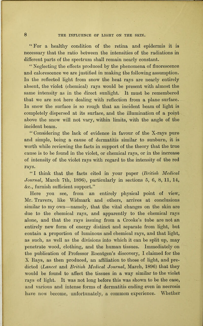 “ For a healthy condition of the retina and epidermis it is necessary that the ratio between the intensities of the radiations in different parts of the spectrum shall remain nearly constant. “ Neglecting the effects produced by the phenomena of fluorescence and calorescence we are justified in making the following assumption. In the reflected light from snow the heat rays are nearly entirely absent, the violet (chemical) rays would be present with almost the same intensity as in the direct sunlight. It must be remembered that we are not here dealing with reflection from a plane surface. In snow the surface is so rough that an incident beam of light is completely dispersed at its surface, and the illumination of a point above the snow will not vary, within limits, with the angle of the incident beam. “ Considering the lack of evidence in favour of the X-rays pure and simple, being a cause of dermatitis similar to sunburn, it is worth while reviewing the facts in support of the theory that the true cause is to be found in the violet, or chemical rays, or in the increase of intensity of the violet rays with regard to the intensity of the red rays. “I think that the facts cited in your paper (British Medical Journal, March 7th, 1896), particularly in sections 5, 6, 8, 11, 14, &c., furnish sufficient support.” Here you see, from an entirely physical point of view, Mr. Travers, like Widmark and others, arrives at conclusions similar to my own—namely, that the vital changes on the skin are due to the chemical rays, and apparently to the chemical rays alone, and that the rays issuing from a Crooke’s tube are not an entirely new form of energy distinct and separate from light, but contain a proportion of luminous and chemical rays, and that light, as such, as well as the divisions into which it can be split up, may penetrate wood, clothing, and the human tissues. Immediately on the publication of Professor Roentgen’s discovery, I claimed for the X Pays, as then produced, an affiliation to those of light, and pre- dicted (Lancet and British Medical Journal, March, 1896) that they would be found to affect the tissues in a way similar to the violet rays of light. It was not long before this was shown to be the case, and various and intense forms of dermatitis ending even in necrosis have now become, unfortunately, a common experience. Whether