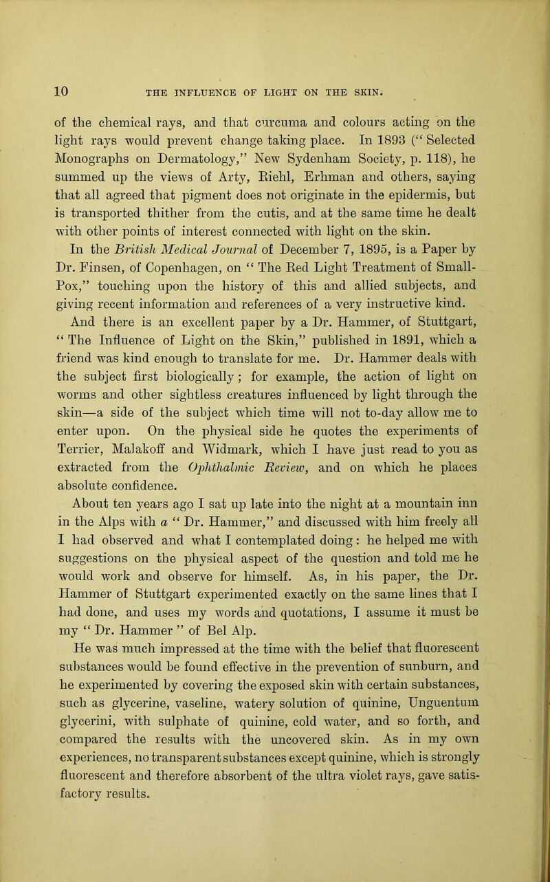 of tlie chemical rays, and that curcuma and colours acting on the light rays would prevent change taking place. In 1893 (“ Selected Monographs on Dermatology,” New Sydenham Society, p. 118), he summed up the views of Arty, Riehl, Erhman and others, saying that all agreed that pigment does not originate in the epidermis, but is transported thither from the cutis, and at the same time he dealt with other points of interest connected with light on the skin. In the British Medical Journal of December 7, 1895, is a Paper by Dr. Finsen, of Copenhagen, on “ The Red Light Treatment of Small- Pox,” touching upon the history of this and allied subjects, and giving recent information and references of a very instructive kind. And there is an excellent paper by a Dr. Hammer, of Stuttgart, “ The Influence of Light on the Skin,” published in 1891, which a friend was kind enough to translate for me. Dr. Hammer deals with the subject first biologically; for example, the action of light on worms and other sightless creatures influenced by light through the skin—a side of the subject which time will not to-day allow me to enter upon. On the physical side he quotes the experiments of Terrier, Malakoff and Widmark, which I have just read to you as extracted from the Ophthalmic Review, and on which he places absolute confidence. About ten years ago I sat up late into the night at a mountain inn in the Alps with a “ Dr. Hammer,” and discussed with him freely all I had observed and what I contemplated doing : he helped me with suggestions on the physical aspect of the question and told me he would work and observe for himself. As, in his paper, the Dr. Hammer of Stuttgart experimented exactly on the same lines that I had done, and uses my words and quotations, I assume it must be my “ Dr. Hammer ” of Bel Alp. He was much impressed at the time with the belief that fluorescent substances would be found effective in the prevention of sunburn, and he experimented by covering the exposed skin with certain substances, such as glycerine, vaseline, watery solution of quinine, Unguentum glycerini, with sulphate of quinine, cold water, and so forth, and compared the results with the uncovered skin. As in my own experiences, no transparent substances except quinine, which is strongly fluorescent and therefore absorbent of the ultra violet rays, gave satis- factory results.