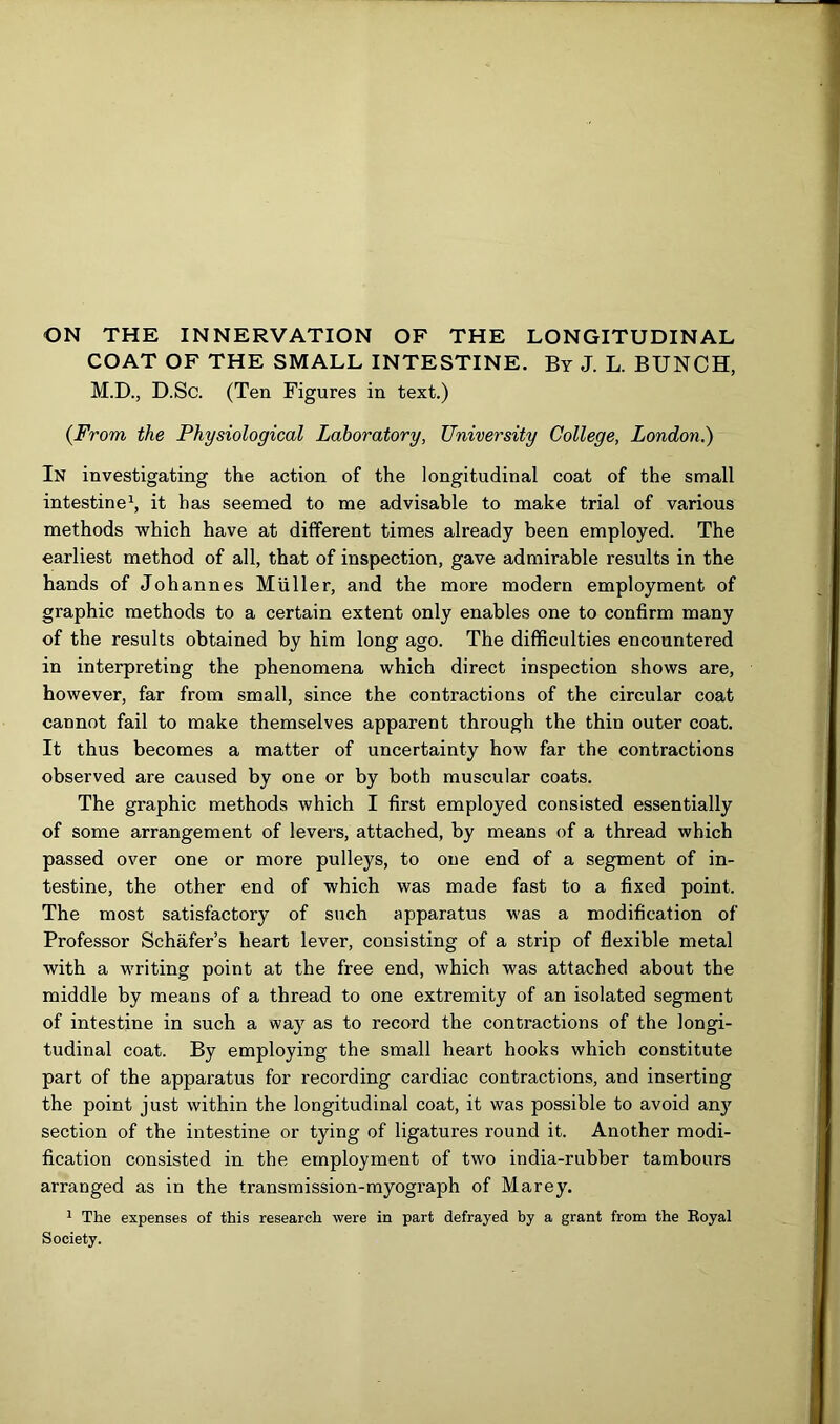 COAT OF THE SMALL INTESTINE. By J. L. BUNCH, M.D., D.Sc. (Ten Figures in text.) {From the Physiological Laboratory, University College, London.) In investigating the action of the longitudinal coat of the small intestine1, it has seemed to me advisable to make trial of various methods which have at different times already been employed. The earliest method of all, that of inspection, gave admirable results in the hands of Johannes Muller, and the more modern employment of graphic methods to a certain extent only enables one to confirm many of the results obtained by him long ago. The difficulties encountered in interpreting the phenomena which direct inspection shows are, however, far from small, since the contractions of the circular coat cannot fail to make themselves apparent through the thin outer coat. It thus becomes a matter of uncertainty how far the contractions observed are caused by one or by both muscular coats. The graphic methods which I first employed consisted essentially of some arrangement of levers, attached, by means of a thread which passed over one or more pulleys, to one end of a segment of in- testine, the other end of which was made fast to a fixed point. The most satisfactory of such apparatus was a modification of Professor Schafer’s heart lever, consisting of a strip of flexible metal with a writing point at the free end, which was attached about the middle by means of a thread to one extremity of an isolated segment of intestine in such a way as to record the contractions of the longi- tudinal coat. By employing the small heart hooks which constitute part of the apparatus for recording cardiac contractions, and inserting the point just within the longitudinal coat, it was possible to avoid any section of the intestine or tying of ligatures round it. Another modi- fication consisted in the employment of two india-rubber tambours arranged as in the transmission-myograph of Marey. 1 The expenses of this research were in part defrayed by a grant from the Royal Society.