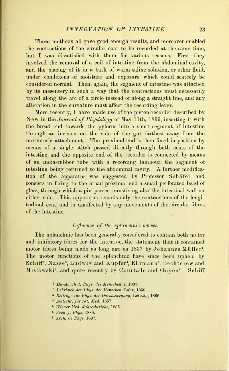 These methods all gave good enough results, and moreover enabled the contractions of the circular coat to be recorded at the same time, but I was dissatisfied with them for various reasons. First, they involved the removal of a coil of intestine from the abdominal cavity, and the placing of it in a bath of warm saline solution, or other fluid, under conditions of moisture and exposure which could scarcely be considered normal. Then, again, the segment of intestine was attached by its mesentery in such a way that the contractions must necessarily travel along the arc of a circle instead of along a straight line, and any alteration in the curvature must affect the recording lever. More recently, I have made use of the piston-recorder described by New in the Journal of Physiology of May 11th, 1899, inserting it with the broad end towards the pylorus into a short segment of intestine through an incision on the side of the gut farthest away from the mesenteric attachment. The proximal end is then fixed in position by means of a single stitch passed directly through both coats of the intestine, and the opposite end of the recorder is connected by means of an india-rubber tube with a recording tambour, the segment of intestine being returned to the abdominal cavity. A further modifica- tion of the apparatus was suggested by Professor Schafer, and consists in fixing to the broad proximal end a small perforated bead of glass, through which a pin passes transfixing also the intestinal wall on either side. This apparatus records only the contractions of the longi- tudinal coat, and is unaffected by any movements of the circular fibres of the intestine. Influence of the splanchnic nerves. The splanchnic has been generally considered to contain both motor and inhibitory fibres for the intestine, the statement that it contained motor fibres being made as long ago as 1837 by Johanues Muller1. The motor functions of the splanchnic have since been upheld by Schiff2, Nasse3, Ludwig and Kupfer4, Ehrmann5, Bechterew and Mislawski6, and quite recently by Courtade and Guyon7. Schitf 1 Handbucli d. Phys. des Menschen, i. 1837. 2 Lehrbuch der Phys. des Menschen, Lakr, 1858. 3 Beitrage zur Phys. der Darmbeivegung, Leipzig, 1866. J Zeitschr. fur rat. Med. 1857. 5 Wiener Bled. Jahresbericht, 1885. 6 Arch.f. Phys. 1889. 7 Arch, de Phys. 1897.