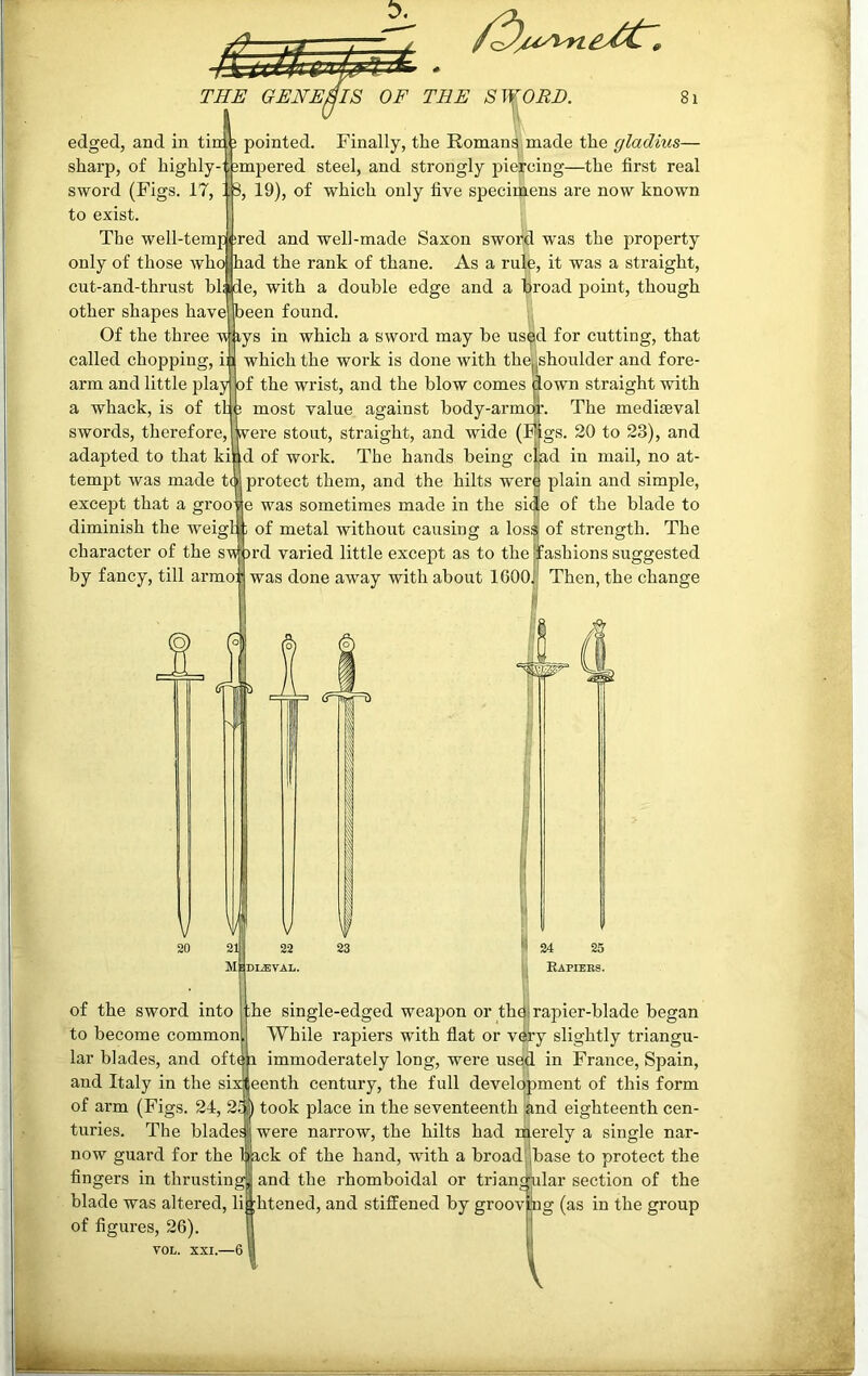 edged, and in tim j pointed. Finally, the Romans made the gladius— sharp, of highly- -smpered steel, and strongly piercing—the first real sword (Figs. 17, ' j 3, 19), of which only five specimens are now known to exist. The well-tempered and well-made Saxon sword was the property only of those who j had the rank of thane. As a rale, it was a straight, cut-and-thrust blade, with a double edge and a broad point, though other shapes have peen found. Of the three wiys in which a sword may be used for cutting, that called chopping, ii i which the work is done with the|shoulder and fore- arm and little play of the wrist, and the blow comes down straight with a whack, is of th ; most value against body-armoi1. The mediaeval swords, therefore, Were stout, straight, and wide (hjigs. 20 to 23), and adapted to that kind of work. The hands being c|ad in mail, no at- tempt was made to protect them, and the hilts were plain and simple, except that a groove was sometimes made in the side of the blade to diminish the weigh; of metal without causing a los$; of strength. The character of the sword varied little except as to the fashions suggested by fancy, till armop was done away with about 1600. Then, the change of the sword into to become common lar blades, and oft and Italy in the si 24 25 Rapiers. rapier-blade began he single-edged weapon or the While rapiers with flat or v^ry slightly triangu- immoderately long, were used in France, Spain, eenth century, the full development of this form of arm (Figs. 24, 21 ) took place in the seventeenth and eighteenth cen- turies. The blade® were narrow, the hilts had n^erely a single nar- now guard for the 1 ack of the hand, with a broad fingers in thrusting blade was altered, li of figures, 26). VOL. XXI.—6 base to protect the and the rhomboidal or triangular section of the htened, and stiffened by groov tog (as in the group