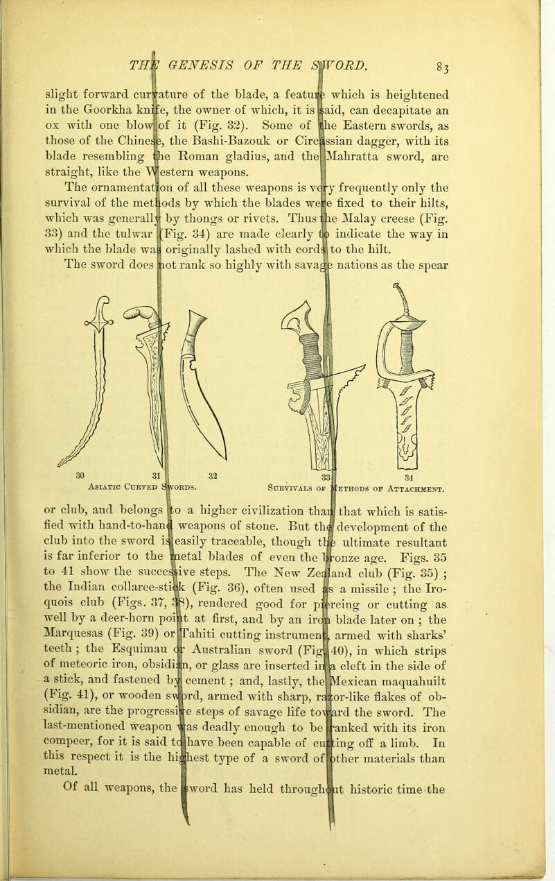 slight forward cur in the Goorkha knif ox with one blow those of the Chine^. blade resembling straight, like the The ornamentat survival of the met':,' which was generally 33) and the tulwar which the blade The sword does irature of the blade, a featui ; which is heightened wa e, the owner of which, it is of it (Fig. 32). Some of the Bashi-Bazouk or Circ he Roman gladius, and the estern weapons, on of all these weapons is v<T ods by which the blades wet by thongs or rivets. Thus Fig. 34) are made clearly originally lashed with cords hot rank so highly with savaj; 83 aid, can decapitate an |he Eastern swords, as ssian dagger, with its Mahratta sword, are y frequently only the e fixed to their hilts, ihe Malay creese (Fig. to indicate the way in to the hilt. 3 nations as the spear or club, and belongs fied with hand-to-haw club into the sword i: is far inferior to the to 41 show the succei the Indian collaree-stii 33 Survivals of ethods of Attachment. o a higher civilization thai that which is satis- weapons of stone. But that development of the easily traceable, though tlip ultimate resultant etal blades of even the bronze age. Figs. 35 ive steps. The New Zes and club (Fig. 35) ; (Fig. 36), often used as a missile ; the Iro- quois club (Figs. 37, afe), rendered good for piercing or cutting as well by a deer-horn poi’.t at first, and by an iron blade later on ; the Marquesas (Fig. 39) or Tahiti cutting instrumen , armed with sharks’ teeth ; the Esquimau ( : Australian sword (Fig*40), in which strips of meteoric iron, obsidi: 1 n, or glass are inserted iilla cleft in the side of a stick, and fastened bj; cement ; and, lastly, the Mexican maquahuilt (Fig. 41), or wooden swwd, armed with sharp, te j ior-like flakes of ob- sidian, are the progressil e steps of savage life toward the sword. The last-mentioned weapon was deadly enough to be [ranked with its iron compeer, for it is said tcjjhave been capable of cugpng off a limb. In this respect it is the highest type of a sword ofFpther materials than metal. Of all weapons, the ttword has held throuo-hmut historic time the