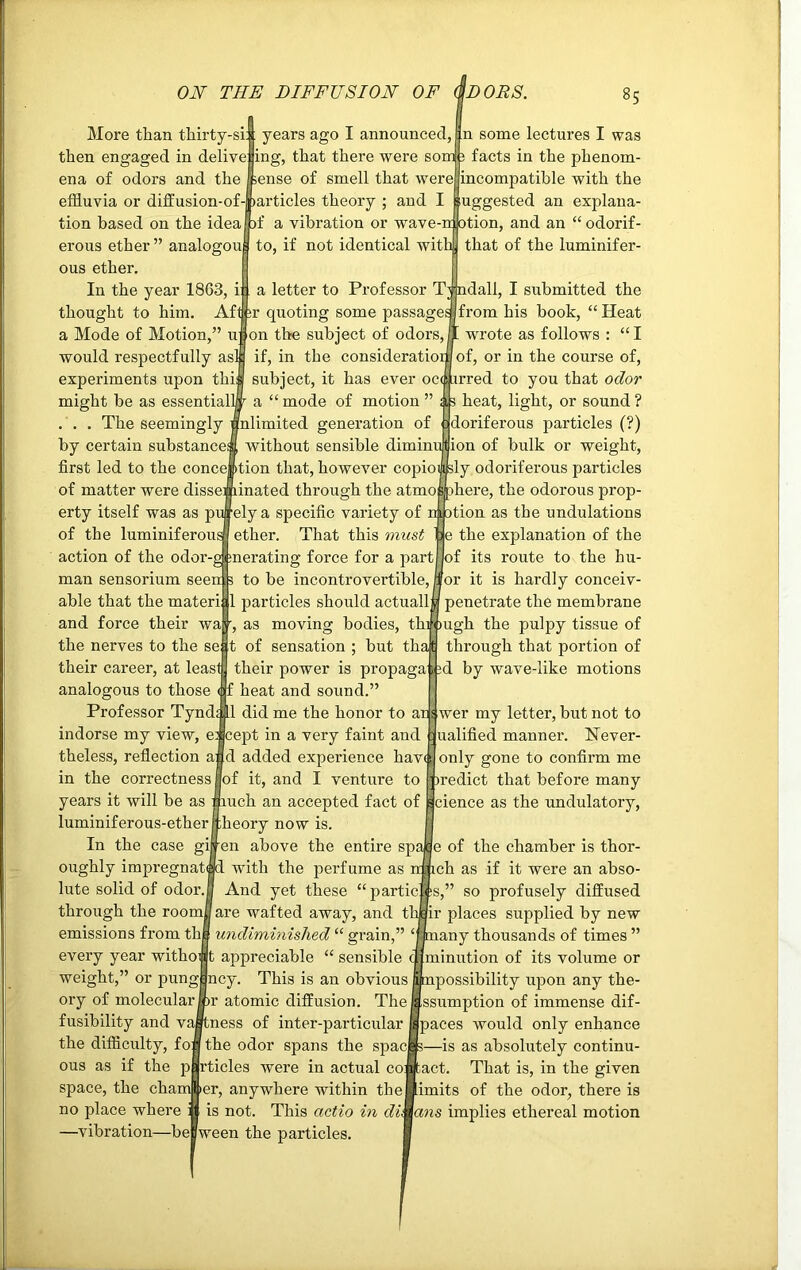 ON THE DIFFUSION OF iDOES. §5 More than thirty-si: then engaged in delive ena of odors and the effluvia or diffusion-of years ago I announced, ing, that there were sonf 3 facts in the phenom sense of smell that were articles theory ; and I n some lectures I was incompatible with the Suggested an explana- tion based on the idea )f a vibration or wave-n otion, and an “odorif erous ether” analogou to, if not identical with] that of the luminifer- ous ether. In the year 1863, i: a letter to Professor Tjndall, I submitted the thought to him. Afl ir quoting some passagesjfrom his book, “Heat a Mode of Motion,” u on the subject of odors, jl wrote as follows : “ I would respectfully as experiments upon thikl subject, it has ever occurred to you that odor might be as essentially a “mode of motion ” ; 3 heat, light, or sound? Snlimited generation of :dorif erous particles (?) without sensible diminuffion of bulk or weight, The seemingly by certain substance^ first led to the conception that, however copiously odoriferous particles of matter were disseminated through the atmo sphere, the odorous prop- erty itself was as purely a specific variety of motion as the undulations e the explanation of the of its route to the bu- or it is hardly conceiv- penetrate the membrane of the luminiferous ether. That this must action of the odor-gi:nerating force for a partj man sensorium seen:3 to be incontrovertible, I able that the materi ll particles should actually and force their wa •, as moving bodies, through the pulpy tissue of the nerves to the se :t of sensation ; but that through that portion of their career, at least their power is propaga pd by wave-like motions analogous to those <:f heat and sound.’ Professor Tynd; Ll did me the honor to ar s wer my letter, but not to indorse my view, e: cept in a very faint and : ualified manner. Never- theless, reflection and added experience have in the correctness |of it, and I venture to uch an accepted fact of luminiferous-ether jtheory now is. In the case gijren above the entire sp with the perfume as And yet these “partic through the roomfl are wafted away, and t emissions from th| undiminished “ grain,” ‘ every year without appreciable “ sensible weight,” or pung|ncy. This is an obvious r atomic diffusion. The fusibility and vaStness of inter-particular the difficulty, fon the odor spans the span ous as if the particles were in actual co: space, the chamber, anywhere within the no place where is not. This actio in di oughly impregnate lute solid of odor.. only gone to confirm me firedict that before many cience as the undulatory, —vibration—bepween the particles. e of the chamber is thor- ch as if it were an abso- s,” so profusely diffused ir places supplied by new any thousands of times ” minution of its volume or possibility upon any the- ssumption of immense dif- paces would only enhance 1—is as absolutely continu- act. That is, in the given imits of the odor, there is dns implies ethereal motion