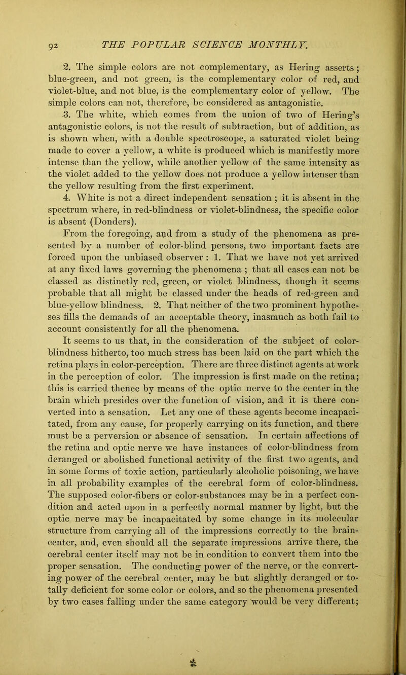 2. Tlie simple colors are not complementary, as Hering asserts; blue-green, and not green, is the complementary color of red, and violet-blue, and not blue, is the complementai’y color of yellow. The simple colors can not, therefore, be considered as antagonistic. 3. The white, which comes from the union of two of Hering’s antagonistic colors, is not the result of subtraction, but of addition, as is shown when, with a double spectroscope, a saturated violet being made to cover a yellow, a white is produced which is manifestly more intense than the yellow, while another yellow of the same intensity as the violet added to the yellow does not produce a yellow intenser than the yellow resulting from the first experiment. 4. White is not a direct independent sensation ; it is absent in the spectrum where, in red-blindness or violet-blindness, the specific color is absent (Donders). From the foregoing, and from a study of the phenomena as pre- sented by a number of color-blind persons, two important facts are forced upon the unbiased observer : 1. That we have not yet arrived at any fixed laws governing the phenomena ; that all cases can not be classed as distinctly red, gi’een, or violet blindness, though it seems probable that all might be classed under the heads of red-green and blue-yellow blindness. 2. That neither of the two prominent hypothe- ses fills the demands of an acceptable theory, inasmuch as both fail to account consistently for all the phenomena. It seems to us that, in the consideration of the subject of color- blindness hitherto, too much stress has been laid on the part which the retina plays in color-perception. There are three distinct agents at work in the perception of color. The impression is first made on the retina; this is carried thence by means of the optic nerve to the center in the brain which presides over the function of vision, and it is there con- verted into a sensation. Let any one of these agents become incapaci- tated, from any cause, for properly carrying on its function, and there must be a perversion or absence of sensation. In certaiu affections of the retina and optic nerve we have instances of color-blindness from deranged or abolished functional activity of the first two agents, and in some forms of toxic action, particularly alcoholic poisoning, we have in all probability examples of the cerebral form of color-blindness. The supposed color-fibers or color-substances may be in a perfect con- dition and acted upon in a perfectly normal manner by light, but the optic nerve may be incapacitated by some change in its molecular structure from carrying all of the impressions correctly to the brain- center, and, even should all the separate impressions arrive there, the cerebral center itself may not be in condition to convert them into the proper sensation. The conducting power of the nerve, or the convert- ing power of the cerebral center, may be but slightly deranged or to- tally deficient for some color or colors, and so the phenomena presented by two cases falling under the same category would be very different;