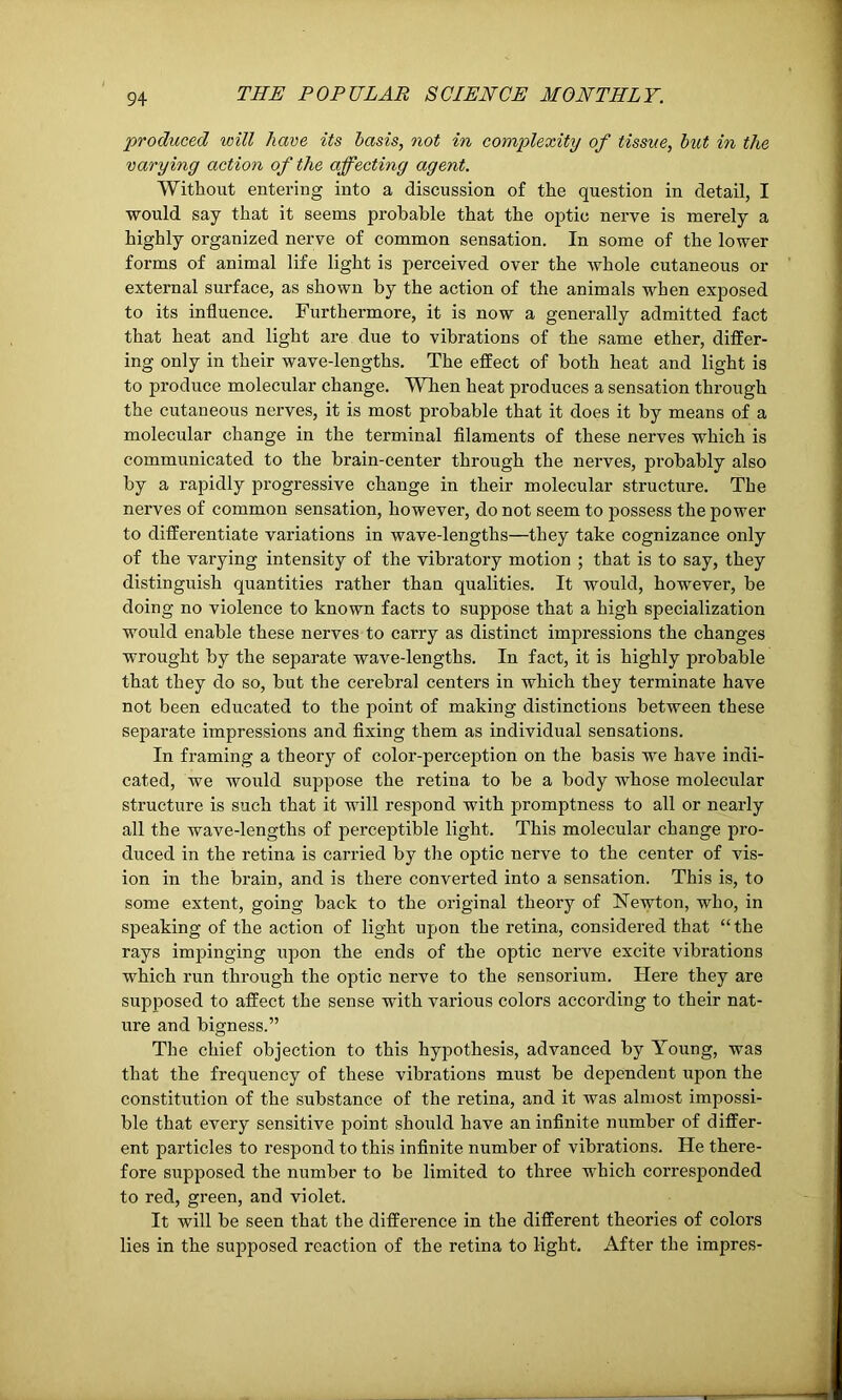 produced will have its basis, not in complexity of tissue, but in the varying action of the affecting agent. Without entering into a discussion of the question in detail, I would say that it seems probable that the optic nerve is merely a highly organized nerve of common sensation. In some of the lower forms of animal life light is perceived over the whole cutaneous or external surface, as shown by the action of the animals when exposed to its influence. Furthermore, it is now a generally admitted fact that heat and light are due to vibrations of the same ether, differ- ing only in their wave-lengths. The effect of both heat and light is to produce molecular change. When heat produces a sensation through the cutaneous nerves, it is most probable that it does it by means of a molecular change in the terminal filaments of these nerves which is communicated to the brain-center through the nerves, probably also by a rapidly progressive change in their molecular structure. The nerves of common sensation, however, do not seem to possess the power to differentiate variations in wave-lengths—they take cognizance only of the varying intensity of the vibratory motion ; that is to say, they distinguish quantities rather than qualities. It would, however, be doing no violence to known facts to suppose that a high specialization would enable these nerves to carry as distinct impressions the changes wrought by the separate wave-lengths. In fact, it is highly probable that they do so, but the cerebral centers in which they terminate have not been educated to the point of making distinctions between these separate impressions and fixing them as individual sensations. In framing a theory of color-perception on the basis we have indi- cated, we would suppose the retina to be a body whose molecular structure is such that it will respond with promptness to all or nearly all the wave-lengths of perceptible light. This molecular change pro- duced in the retina is carried by the optic nerve to the center of vis- ion in the brain, and is there converted into a sensation. This is, to some extent, going back to the original theory of Newton, who, in speaking of the action of light upon the retina, considered that “ the rays impinging upon the ends of the optic nerve excite vibrations which run through the optic nerve to the sensorium. Here they are supposed to affect the sense with various colors according to their nat- ure and bigness.” The chief objection to this hypothesis, advanced by Young, was that the frequency of these vibrations must be dependent upon the constitution of the substance of the retina, and it was almost impossi- ble that every sensitive point should have an infinite number of differ- ent particles to respond to this infinite number of vibrations. He there- fore supposed the number to be limited to three which corresponded to red, green, and violet. It will be seen that the difference in the different theories of colors lies in the supposed reaction of the retina to light. After the impres-