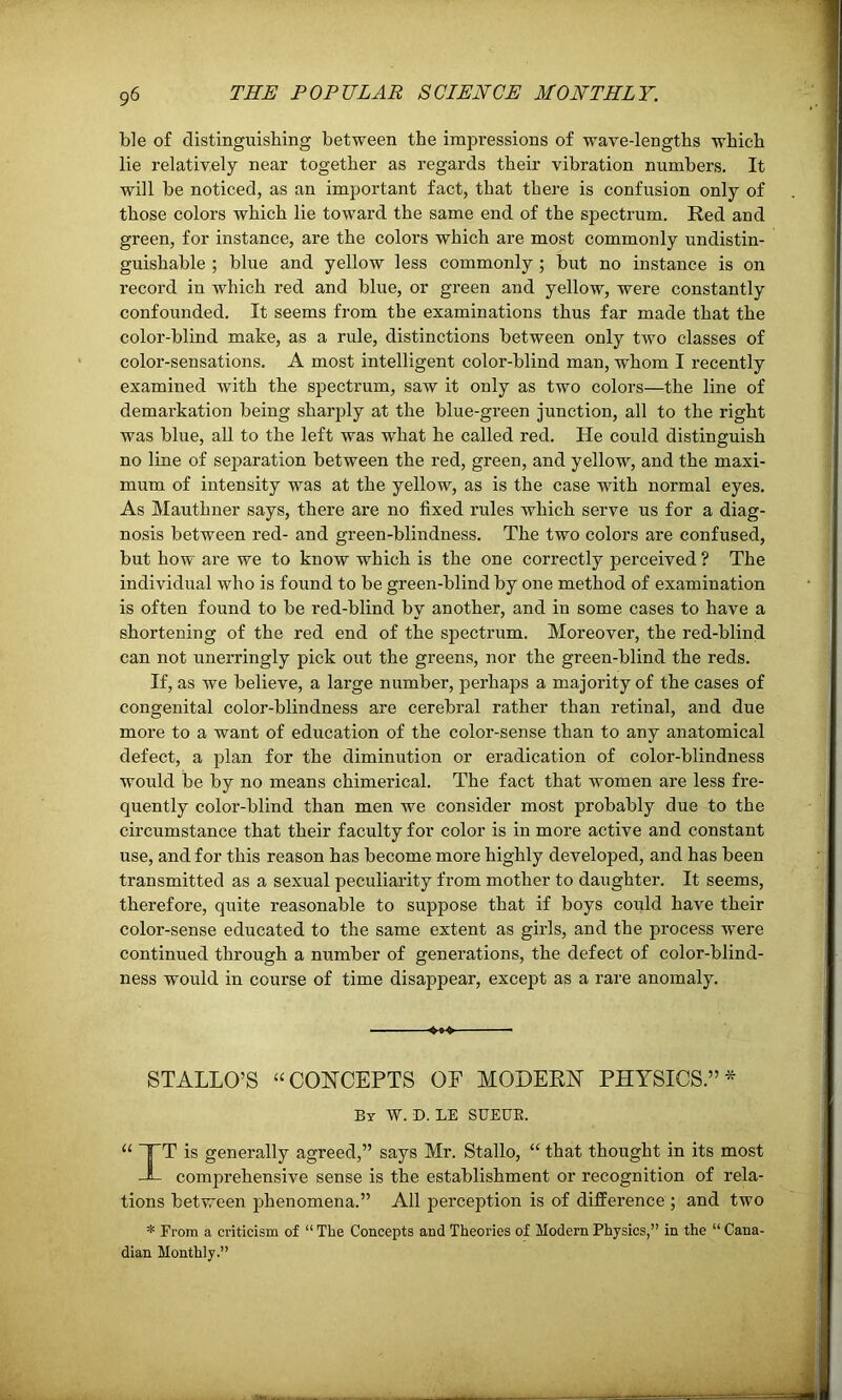 ble of distinguishing between the impressions of wave-lengths which lie relatively near together as regards their vibration numbers. It will be noticed, as an important fact, that there is confusion only of those colors which lie toward the same end of the spectrum. Red and green, for instance, are the colors which are most commonly undistin- guishable ; blue and yellow less commonly ; but no instance is on record in which red and blue, or green and yellow, were constantly confounded. It seems from the examinations thus far made that the color-blind make, as a rule, distinctions between only two classes of color-sensations. A most intelligent color-blind man, whom I recently examined with the spectrum, saw it only as two colors—the line of demarkation being sharply at the blue-green junction, all to the right was blue, all to the left was what he called red. He could distinguish no line of separation between the red, green, and yellow, and the maxi- mum of intensity was at the yellow, as is the case with normal eyes. As Mauthner says, there are no fixed rules which serve us for a diag- nosis between red- and green-blindness. The two colors are confused, but how are we to know which is the one correctly perceived ? The individual who is found to be green-blind by one method of examination is often found to be red-blind by another, and in some cases to have a shortening of the red end of the spectrum. Moreover, the red-blind can not unerringly pick out the greens, nor the green-blind the reds. If, as we believe, a large number, perhaps a majority of the cases of congenital color-blindness are cerebral rather than retinal, and due more to a want of education of the color-sense than to any anatomical defect, a plan for the diminution or eradication of color-blindness would be by no means chimerical. The fact that women are less fre- quently color-blind than men we consider most probably due to the circumstance that their faculty for color is in more active and constant use, and for this reason has become more highly developed, and has been transmitted as a sexual peculiarity from mother to daughter. It seems, therefore, quite reasonable to suppose that if boys could have their color-sense educated to the same extent as girls, and the process were continued through a number of generations, the defect of color-blind- ness would in course of time disappear, except as a rare anomaly. *»-* STALLO’S “CONCEPTS OF MODERN PHYSICS.”* By W. D. LE SUEUK. “ TT is generally agreed,” says Mr. Stallo, “ that thought in its most JL comprehensive sense is the establishment or recognition of rela- tions between phenomena.” All perception is of difference ; and two * From a criticism of “ The Concepts and Theories of Modern Physics,” in the “ Cana- dian Monthly.”