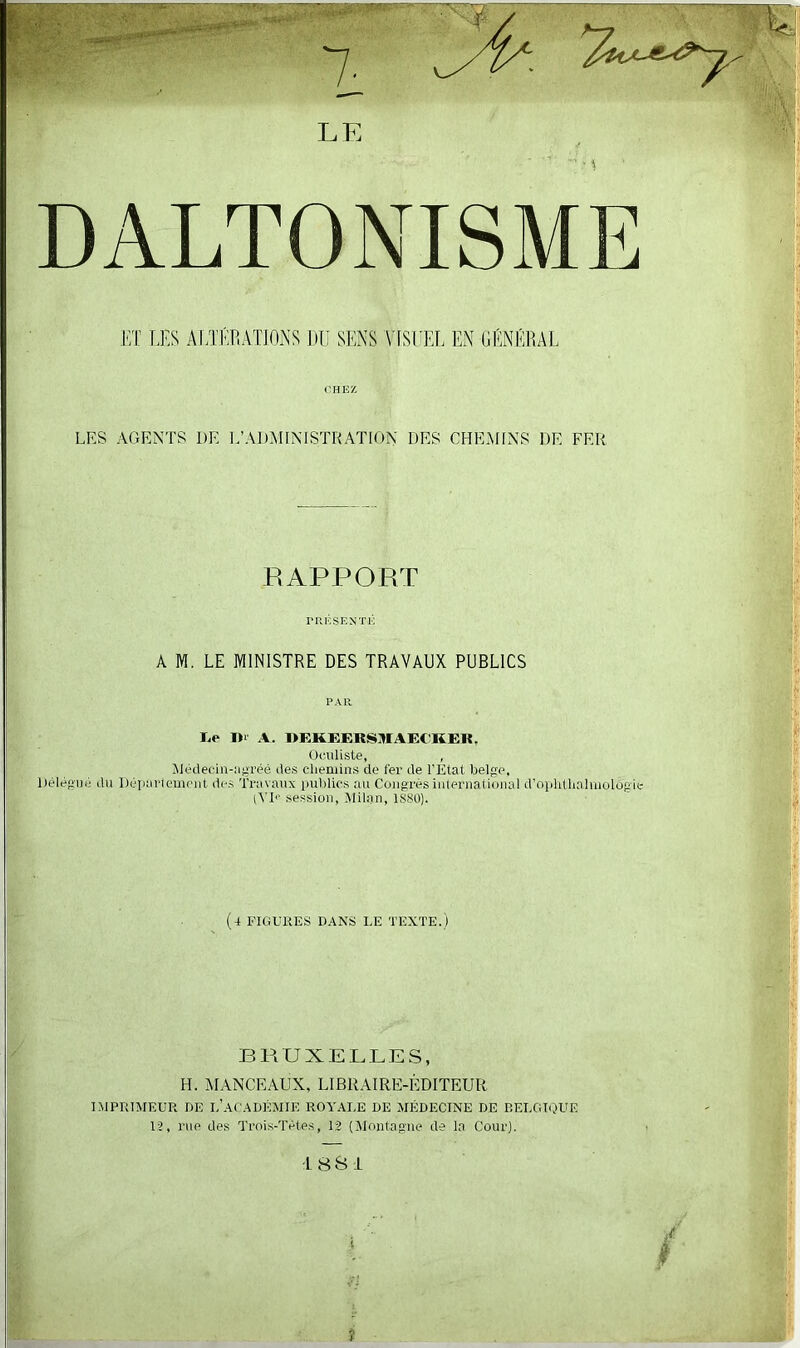 ET LES ALTÉRATIONS DU SENS VISUEL EN GÉNÉRAL CHEZ LES AGENTS DE L’ADMINISTRATION DES CHEMINS DE FER RAPPORT PRÉSENTÉ A M. LE MINISTRE DES TRAVAUX PUBLICS PAR I> Dr A. DEKEERSHIAECKER, Oculiste, , Médecin-agréé des chemins de fer de l’État belge, Délégué du Département des Travaux publics au Congrès international d’ophlhahnolôgie tYD session, Milan, 1880). (4 FIGURES DANS LE TEXTE.) BRUXELLES, H. MANCEAUX, LIBRAIRE-ÉDITEUR IMPRIMEUR DE L’ACADÉMIE ROYALE DE MÉDECINE DE BELGIQUE 1?, rue des Trois-Tètes, 12 (Montagne de la Cour). 1881