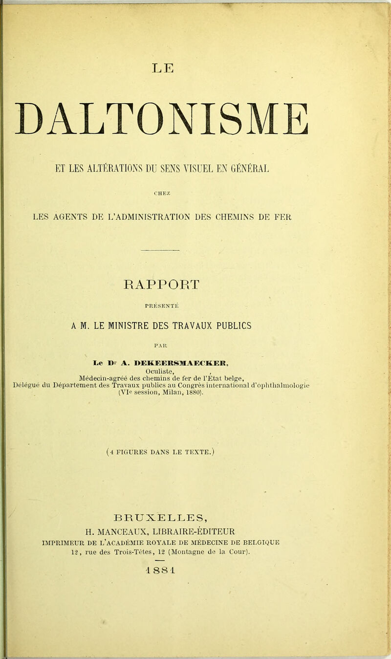 DALTONISME ET LES ALTÉRATIONS DU SENS VISUEL EN GÉNÉRAL CHEZ LES AGENTS DE L’ADMINISTRATION DES CHEMINS DE FER RAPPORT PRÉSENTÉ A M. LE MINISTRE DES TRAVAUX PUBLICS PAR JLe D‘ A. REKEERSMAECKER, Oculiste, , Médecin-agréé des chemins de fer de l’État belge, Délégué du Département des Travaux publics au Congrès international d’ophtlialmologie (VIe session, Milan, 1880). (4 FIGURES DANS LE TEXTE.) BRUXELLES, H. MANCEAUX, LIBRAIRE-ÉDITEUR IMPRIMEUR DE L’ACADÉMIE ROYALE DE MÉDECINE DE BELGIQUE 12, rue des Trois-Tétes, 12 (Montagne de la Cour).