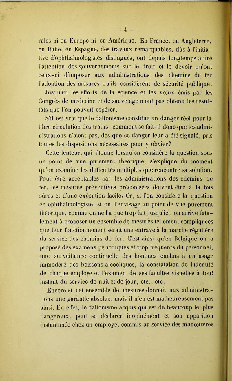 raies ni en Europe ni en Amérique. En France, eu Angleterre, en Italie, en Espagne, des travaux remarquables, dûs à l’initia- tive d’ophthalmologistes distingués, ont depuis longtemps attiré l’attention des gouvernements sur le droit et le devoir qu’ont ceux-ci d’imposer aux administrations des chemins de fer l’adoption des mesures qu’ils considèrent de sécurité publique. Jusqu’ici les efforts de la science et les vœux émis par les Congrès de médecine et de sauvetage n’ont pas obtenu les résul- tats que l’on pouvait espérer. S’il est vrai que le daltonisme constitue un danger réel pour la libre circulation des trains, comment se fait-il donc que les admi- nistrations n’aient pas, dès que ce danger leur a élé signalé, pris toutes les dispositions nécessaires pour y obvier? Cette lenteur, qui étonne lorsqu’on considère la question sous un point de vue purement théorique, s’explique du moment qu’on examine les difficultés multiples que rencontre sa solution. Pour être acceptables par les administrations des chemins de fer, les mesures préventives préconisées doivent être à la fois sûres et d’une exécution facile. Or, si l’on considère la question en ophthalmologisle, si on l’envisage au point de vue purement théorique, comme on ne l’a que trop fait jusqu’ici, on arrive fata- lement à proposer un ensemble de mesures tellement compliquées que leur fonctionnement serait une entrave à la marche régulière clu service des chemins de fer. C’est ainsi qu’en Belgique on a proposé des examens périodiques et trop fréquents du personnel, une surveillance continuelle des hommes enclins à un usage immodéré des boissons alcooliques, la constatation de l’identité de chaque employé et l’examen de ses facultés visuelles à tout instant du service de nuit et de jour, etc., etc. Encore si cet ensemble de mesures donnait aux administra- tions une garantie absolue, mais il n’en est malheureusement pas ainsi. En effet, le daltonisme acquis qui est de beaucoup le plus dangereux, peut se déclarer inopinément et son apparition instantanée chez un employé, commis au service des manœuvres