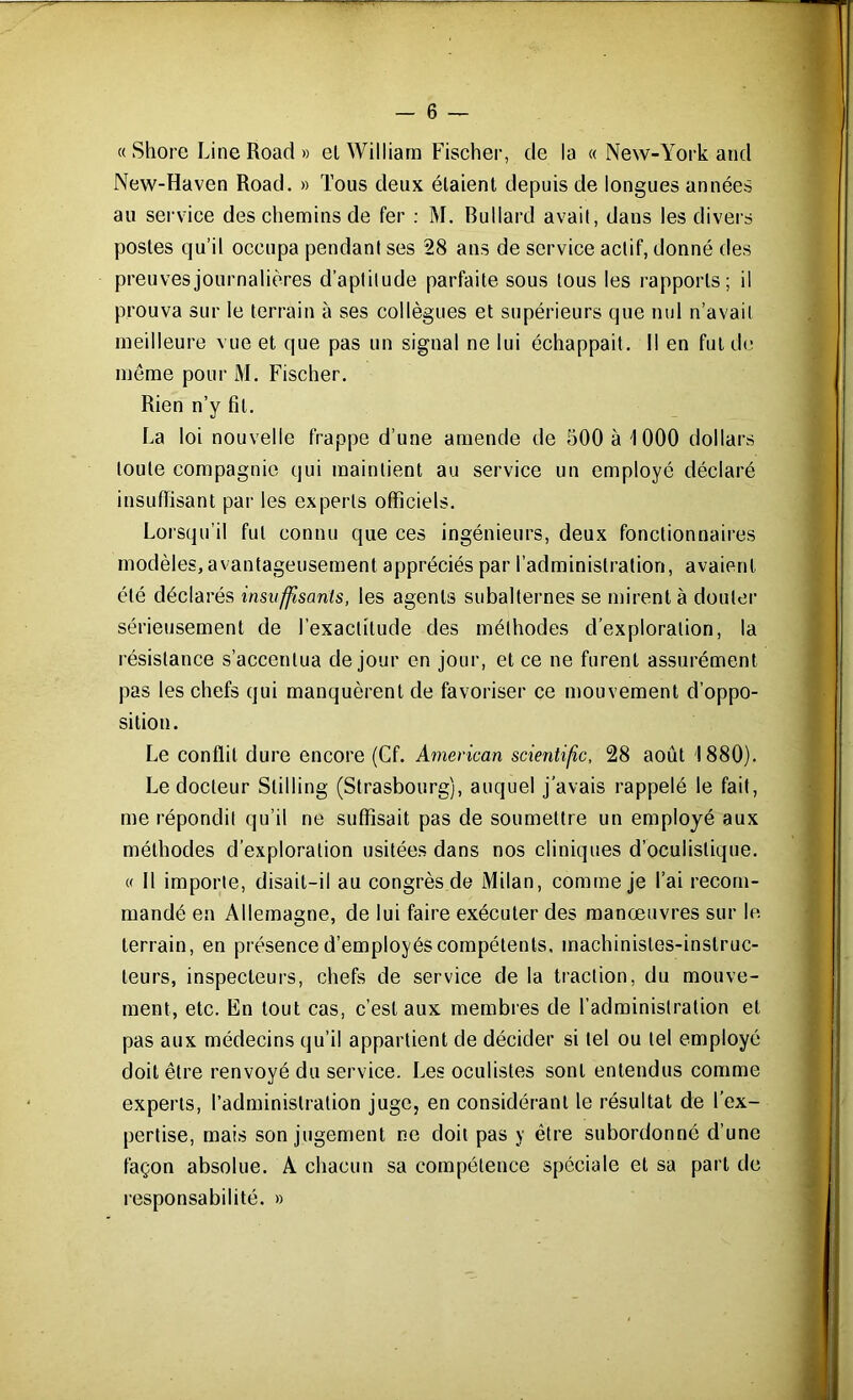 « Shore Line Road » et William Fischer, de la « New-York and New-Haven Road. » Tous deux étaient depuis de longues années au service des chemins de fer : M. Bullard avait, daus les divers postes qu’il occupa pendant ses 28 ans de service actif, donné des preuvesjournalières d’aptitude parfaite sous tous les rapports; il prouva sur le terrain à ses collègues et supérieurs que nul n’avait meilleure vue et que pas un signal ne lui échappait. Il en fut de meme pour M. Fischer. Rien n’y fît. La loi nouvelle frappe d’une amende de 500 à 1000 dollars toute compagnie qui maintient au service un employé déclaré insuffisant par les experts officiels. Lorsqu’il fut connu que ces ingénieurs, deux fonctionnaires modèles, avantageusement appréciés par l’administration, avaient été déclarés insuffisants, les agents subalternes se mirent à douter sérieusement de l’exactitude des méthodes d’exploration, la résistance s’accentua de jour en jour, et ce ne furent assurément pas les chefs qui manquèrent de favoriser ce mouvement d’oppo- sition. Le conflit dure encore (Cf. American scientifc, 28 août 1880). Le docteur Stilling (Strasbourg), auquel j'avais rappelé le fait, me répondit qu’il ne suffisait pas de soumettre un employé aux méthodes d’exploration usitées dans nos cliniques d’oculistique. « Il importe, disait-il au congrès de Milan, comme je l’ai recom- mandé en Allemagne, de lui faire exécuter des manœuvres sur le terrain, en présence d’employés compétents, machinistes-instruc- teurs, inspecteurs, chefs de service de la traction, du mouve- ment, etc. En tout cas, c’est aux membres de l’administration et pas aux médecins qu’il appartient de décider si tel ou tel employé doit être renvoyé du service. Les oculistes sont entendus comme experts, l’administration juge, en considérant le résultat de l’ex- pertise, mais son jugement ne doit pas y être subordonné d’une façon absolue. A chacun sa compétence spéciale et sa part de responsabilité. »