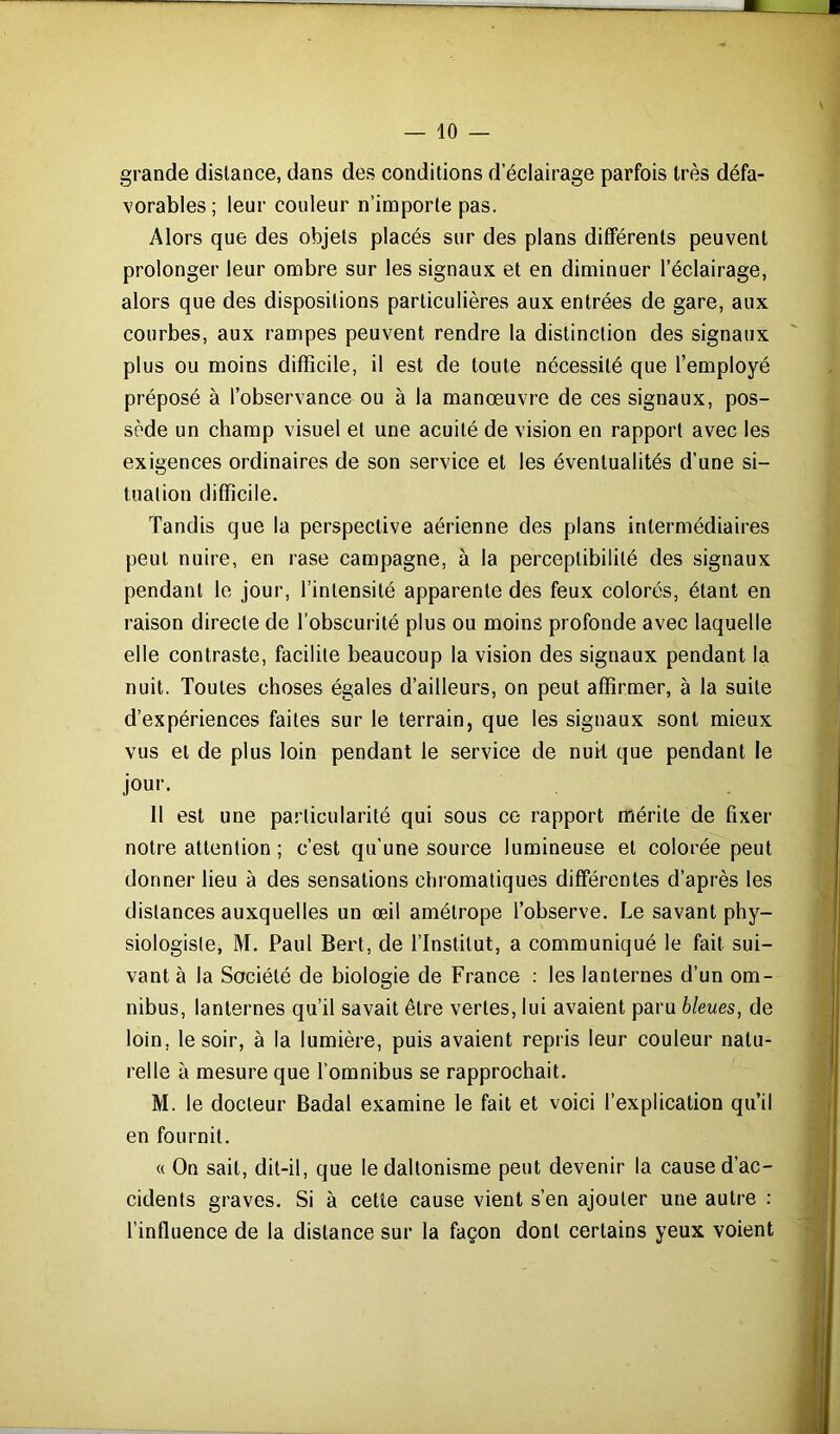 grande distance, dans des conditions declairage parfois très défa- vorables; leur couleur n’importe pas. Alors que des objets placés sur des plans différents peuvent prolonger leur ombre sur les signaux et en diminuer l’éclairage, alors que des dispositions particulières aux entrées de gare, aux courbes, aux rampes peuvent rendre la distinction des signaux plus ou moins difficile, il est de toute nécessité que l’employé préposé à l’observance ou à la manœuvre de ces signaux, pos- sède un champ visuel et une acuité de vision en rapport avec les exigences ordinaires de son service et les éventualités d’une si- tuation difficile. Tandis que la perspective aérienne des plans intermédiaires peut nuire, en rase campagne, à la perceptibilité des signaux pendant le jour, l’intensité apparente des feux colorés, étant en raison directe de l’obscurité plus ou moins profonde avec laquelle elle contraste, facilite beaucoup la vision des signaux pendant la nuit. Toutes choses égales d’ailleurs, on peut affirmer, à la suite d’expériences faites sur le terrain, que les signaux sont mieux vus et de plus loin pendant le service de nuit que pendant le jour. 11 est une particularité qui sous ce rapport mérite de fixer notre attention ; c’est qu’une source lumineuse et colorée peut donner lieu à des sensations chromatiques différentes d’après les distances auxquelles un œil amétrope l’observe. Le savant phy- siologiste, M. Paul Bert, de l’Institut, a communiqué le fait sui- vant à la Société de biologie de France : les lanternes d’un om- nibus, lanternes qu’il savait être vertes, lui avaient paru bleues, de loin, le soir, à la lumière, puis avaient repris leur couleur natu- relle à mesure que l’omnibus se rapprochait. M. le docteur Badal examine le fait et voici l’explication qu’il en fournit. « On sait, dit-il, que le daltonisme peut devenir la cause d’ac- cidents graves. Si à cette cause vient s’en ajouter une autre : l’influence de la distance sur la façon dont certains yeux voient