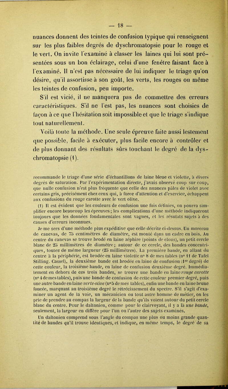 nuances donnent des teintes de confusion typique qui renseignent sur les plus faibles degrés de dyschromatopsie pour le rouge et le vert. On invite l'examiné à classer les laines qui lui sont pré- sentées sous un bon éclairage, celui d’une fenêtre faisant face à l'examiné. 11 n’est pas nécessaire de lui indiquer le triage qu’on désire, qu’il assortisse à son goût, les verts, les rouges ou même les teintes de confusion, peu importe. S’il est vicié, il ne manquera pas de commettre des erreurs caractéristiques. S’il ne l’est pas, les nuances sont choisies de façon à ce que l’hésitation soit impossible et que le triage s’indique tout naturellement. Voilà toute la méthode. Une seule épreuve faite aussi lestement que possible, facile à exécuter, plus facile encore à contrôler et de plus donnant des résultats sûrs louchant le degré de la dys- chromatopsie (1). recommande le triage d’une série d’échantillons de laine bleue et violette, à divers degrés de saturation. Par l’expérimentation directe, j’avais observé coup sur coup, que nulle confusion n’est plus fréquente que celle des nuances pâles de violet avec certains gris, précisément chez ceux qui, à force d’attention et d’exercice, échappent aux confusions du rouge carotte avec le vert olive. (1) 11 est évident que les couleurs de confusion une fois définies, on pourra sim- plifier encore beaucoup les épreuves; les complications d’une méthode indiqueront toujours que les données fondamentales sont vagues, et les résulats sujets à des causes d’erreurs inconnues. .le me sers d’une méthode pius expéditive que celle décrite ci-dessus. Un morceau de canevas, de 7b centimètres de diamètre, est monté dans un cadre en bois. Au centre du canevas se trouve brodé en laine zéphire ([joints de clous), un petit cercle blanc de 25 millimètres de diamètre; autour de ce cercle, des bandes concentri- ques, toutes de même largueur (25 millimètres). La première bande, en allant du centre à la périphérie, est brodée en laine violette n° 8 de mes tables (n° 11 de Tafel Stilling. Cassel), la deuxième bande est brodée en laine de confusion (1er degré) de cette couleur, la troisième bande, en laine de confusion deuxième degré. Immédia- tement en dehors de ces trois bandes, se trouve une bande en laine rouge carotte (n° 4 de mes tables), puis une bande de confusion de cette couleur premier degré, puis une autre bande en laine verte-oiive (n°5 de mes tables), enfin une bande en laine brune foncée, marquant au troisième degré le rétrécissement du spectre. S’il s’agit d’exa- miner un agent de la voie, un mécanicien ou tout autre homme de métier, on les prie de prendre au compas la largeur de la bande qu'ils voient autour du petit cercle blanc du centre. Pour le daltonien, comme pour le clairvoyant, il y a là une bande, seulement, la largeur en diffère pour l’un ou l’autre des sujets examinés. Un daltonien comprend sous l’angle du compas une plus ou moins grande quan- tité de bandes qu’il trouve identiques, et indique, en même temps, le degré de sa