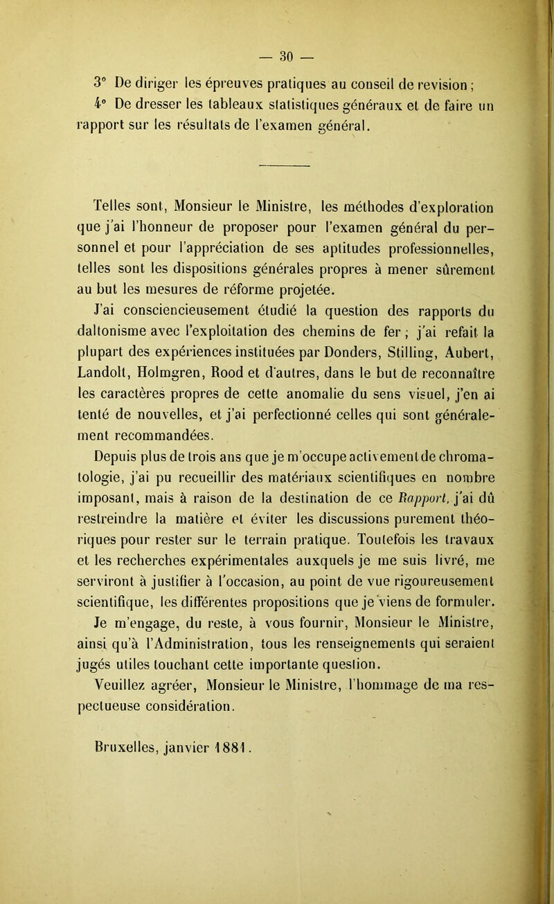 3° De diriger les épreuves pratiques au conseil de révision ; 4° De dresser les tableaux statistiques généraux et de faire un rapport sur les résultats de l’examen général. Telles sont, Monsieur le Ministre, les méthodes d’exploration que j’ai l’honneur de proposer pour l’examen général du per- sonnel et pour l’appréciation de ses aptitudes professionnelles, telles sont les dispositions générales propres à mener sûrement au but les mesures de réforme projetée. J’ai consciencieusement étudié la question des rapports du daltonisme avec l’exploitation des chemins de fer ; j’ai refait la plupart des expériences instituées par Donders, Stilling, Aubert, Landolt, Holmgren, Rood et d'autres, dans le but de reconnaître les caractères propres de cette anomalie du sens visuel, j’en ai tenté de nouvelles, et j’ai perfectionné celles qui sont générale- ment recommandées. Depuis plus de trois ans que je m’occupe activement de chroma- lologie, j’ai pu recueillir des matériaux scientifiques en nombre imposant, mais à raison de la destination de ce Rapport, j’ai dû restreindre la matière et éviter les discussions purement théo- riques pour rester sur le terrain pratique. Toutefois les travaux et les recherches expérimentales auxquels je me suis livré, me serviront à justifier à l’occasion, au point de vue rigoureusement scientifique, les différentes propositions que je viens de formuler. Je m’engage, du reste, à vous fournir, Monsieur le Ministre, ainsi qu’à l’Administration, tous les renseignements qui seraient jugés utiles touchant cette importante question. Veuillez agréer, Monsieur le Ministre, l’hommage de ma res- pectueuse considération. Bruxelles, janvier 1881.