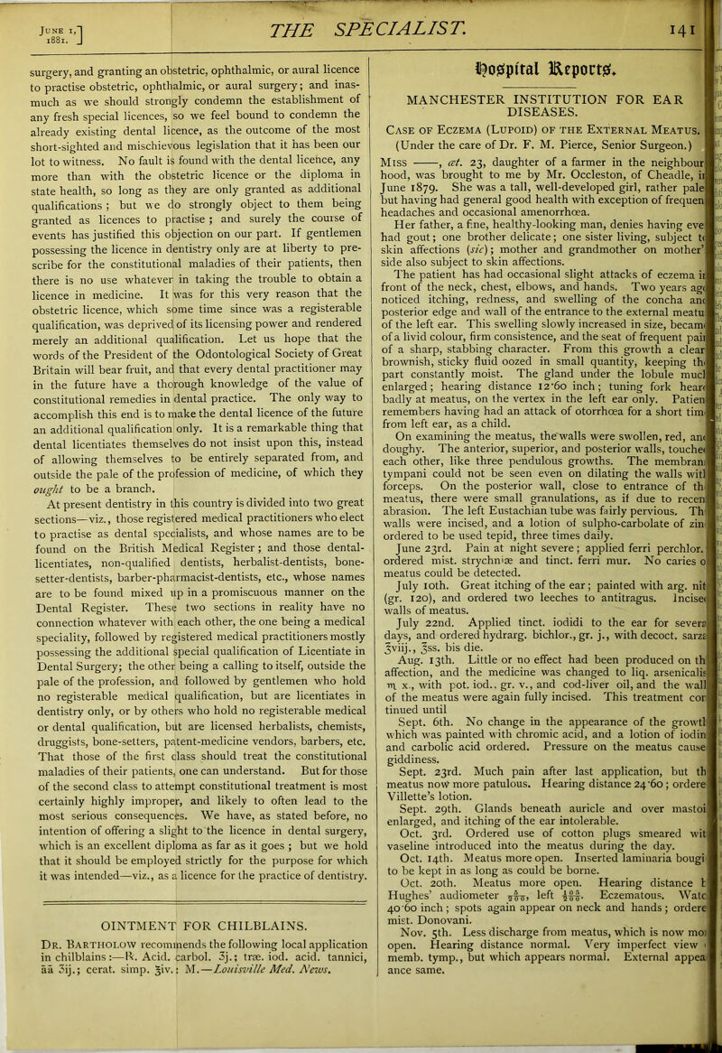 ' June i,J 1881. J THE SPECIALIST. i4 surgery, and granting an obstetric, ophthalmic, or aural licence to practise obstetric, ophthalmic, or aural surgery; and inas- much as we should strongly condemn the establishment of any fresh special licences, so we feel bound to condemn the already existing dental licence, as the outcome of the most short-sighted and mischievous legislation that it has been our lot to witness. No fault is found with the dental licence, any more than with the obstetric licence or the diploma in state health, so long as they are only granted as additional qualifications ; but we do strongly object to them being granted as licences to practise ; and surely the course of events has justified this objection on our part. If gentlemen possessing the licence in dentistry only are at liberty to pre- scribe for the constitutional maladies of their patients, then there is no use whatever in taking the trouble to obtain a licence in medicine. It was for this very reason that the obstetric licence, which some time since was a registerable qualification, was deprived, of its licensing power and rendered merely an additional qualification. Let us hope that the words of the President of the Odontological Society of Great Britain will bear fruit, and that every dental practitioner may in the future have a thorough knowledge of the value of constitutional remedies in dental practice. The only way to accomplish this end is to make the dental licence of the future an additional qualification only. It is a remarkable thing that dental licentiates themselves do not insist upon this, instead of allowing themselves to be entirely separated from, and outside the pale of the profession of medicine, of which they ought to be a branch. At present dentistry in this country is divided into two great sections—viz., those registered medical practitioners who elect to practise as dental specialists, and whose names are to be found on the British Medical Register; and those dental- licentiates, non-qualified dentists, herbalist-dentists, bone- setter-dentists, barber-pharmacist-dentists, etc., whose names are to be found mixed up in a promiscuous manner on the Dental Register. These two sections in reality have no connection whatever with each other, the one being a medical speciality, followed by registered medical practitioners mostly possessing the additional special qualification of Licentiate in Dental Surgery; the other being a calling to itself, outside the pale of the profession, and followed by gentlemen who hold no registerable medical qualification, but are licentiates in dentistry only, or by others who hold no registerable medical or dental qualification, but are licensed herbalists, chemists, druggists, bone-setters, patent-medicine vendors, barbers, etc. That those of the first class should treat the constitutional maladies of their patients, one can understand. But for those of the second class to attempt constitutional treatment is most certainly highly improper, and likely to often lead to the most serious consequences. We have, as stated before, no intention of offering a slight to the licence in dental surgery, which is an excellent diploma as far as it goes ; but we hold that it should be employed strictly for the purpose for which it was intended—viz., as a licence for the practice of dentistry. OINTMENT FOR CHILBLAINS. Dr. Bartholow recommends the following local application in chilblains :—R. Acid, carbol. 3j.; trae. iod. acid, tannici, aa 3ij.; cerat. simp. §iv.: M.—Louisville Med. A'ews. i^ogpital Eeportgf* -i MANCHESTER INSTITUTION FOR EAR DISEASES. tJ Case of Eczema (Lupoid) of the External Meatus. (Under the care of Dr. F. M. Pierce, Senior Surgeon.) Miss , at. 23, daughter of a farmer in the neighbour hood, was brought to me by Mr. Occleston, of Cheadle June 1879. She was a tall, well-developed girl, rather pale but having had general good health with exception of frequen headaches and occasional amenorrhoea. Her father, a fine, healthy-looking man, denies having eve had gout; one brother delicate; one sister living, subject t skin affections {sic); mother and grandmother on mother’ side also subject to skin affections. The patient has had occasional slight attacks of eczema i front of the neck, chest, elbows, and hands. Two years ag< noticed itching, redness, and swelling of the concha anc posterior edge and wall of the entrance to the external meatu of the left ear. This swelling slowly increased in size, becami of a livid colour, firm consistence, and the seat of frequent pail of a sharp, stabbing character. From this growth a clear brownish, sticky fluid oozed in small quantity, keeping th part constantly moist. The gland under the lobule mucl enlarged; hearing distance I2'6o inch; tuning fork heart badly at meatus, on the vertex in the left ear only. Patien remembers having had an attack of otorrhoea for a short tim from left ear, as a child. On examining the meatus, the walls were swollen, red, an< doughy. The anterior, superior, and posterior walls, touche< each other, like three pendulous growths. The membran; tympani could not be seen even on dilating the walls witl forceps. On the posterior wall, close to entrance of th meatus, there were small granulations, as if due to recen abrasion. The left Eustachian tube was fairly pervious. Th walls were incised, and a lotion of sulpho-carbolate of zin ordered to be used tepid, three times daily. June 23rd. Pain at night severe; applied ferri perchlor. ordered mist, strychmse and tinct. ferri mur. No caries o meatus could be detected. July 10th. Great itching of the ear ; painted with arg. nit (gr. 120), and ordered two leeches to antitragus. Inciset walls of meatus. July 22nd. Applied tinct. iodidi to the ear for severs days, and ordered hydrarg. bichlor., gr. j., with decoct, sarzt Jviij., 3SS. bis die. Aug. 13th. Little or no effect had been produced on th affection, and the medicine was changed to liq. arsenicalis n x., with pot. iod.. gr. v., and cod-liver oil, and the wall of the meatus were again fully incised. This treatment cor tinued until Sept. 6th. No change in the appearance of the grow'tl which was painted with chromic acid, and a lotion of iodin and carbolic acid ordered. Pressure on the meatus cause giddiness. Sept. 23rd. Much pain after last application, but th meatus now more patulous. Hearing distance 24/60; ordere Villette’s lotion. Sept. 29th. Glands beneath auricle and over mastoi enlarged, and itching of the ear intolerable. Oct. 3rd. Ordered use of cotton plugs smeared wit vaseline introduced into the meatus during the day. Oct. 14th. Meatus more open. Inserted laminaria bougi to be kept in as long as could be borne. Oct. 20th. Meatus more open. Hearing distance I Hughes’ audiometer 5(77, left Eczematous. Watc 40 '60 inch ; spots again appear on neck and hands ; ordere mist. Donovani. Nov. 5th. Less discharge from meatus, which is now moi open. Hearing distance normal. Very imperfect view ■ memb. tymp., but which appears normal. External appea ance same. 9 )lo tolo k ttl let rill till :