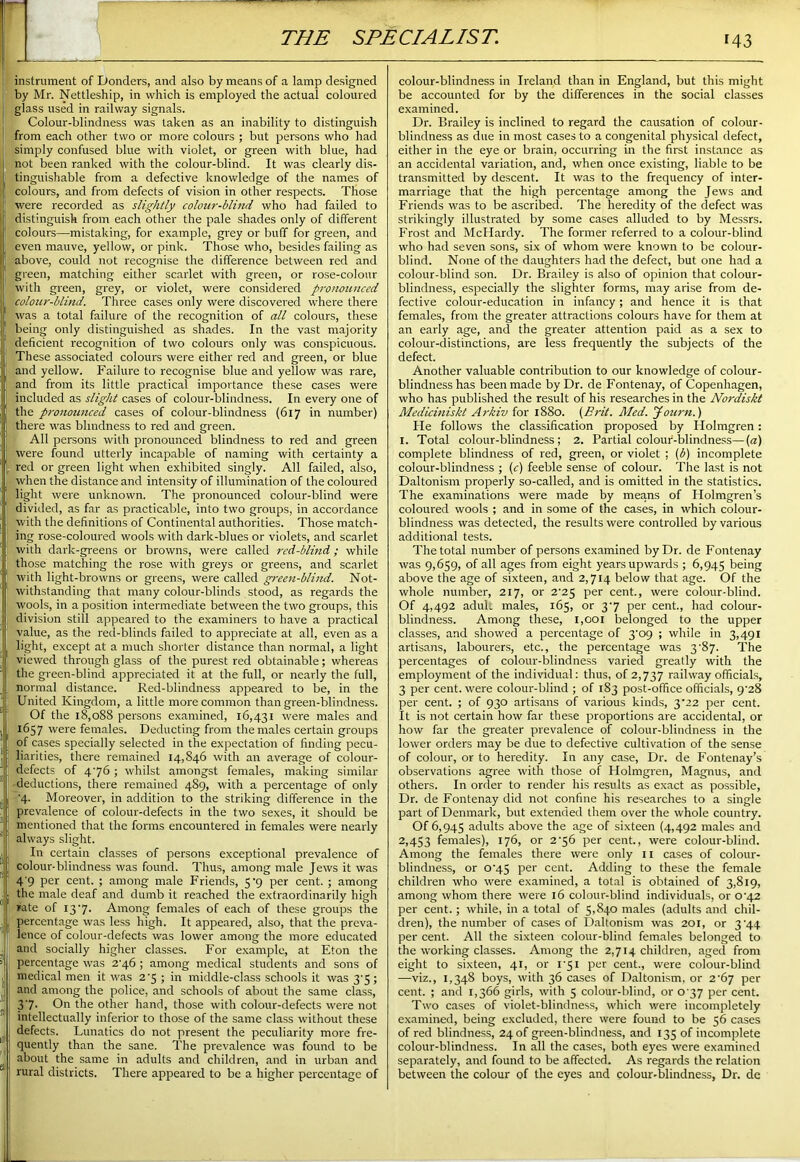 instrument of Donders, and also by means of a lamp designed by Mr. Nettleship, in which is employed the actual coloured j glass used in railway signals. Colour-blindness was taken as an inability to distinguish from each other two or more colours ; but persons who had simply confused blue with violet, or green with blue, had I not been ranked with the colour-blind. It was clearly dis- I tinguishable from a defective knowledge of the names of colours, and from defects of vision in other respects. Those were recorded as slightly colour-blind who had failed to distinguish from each other the pale shades only of different colours—mistaking, for example, grey or buff for green, and , even mauve, yellow, or pink. Those who, besides failing as ! above, could not recognise the difference between red and green, matching either scarlet with green, or rose-colour with green, grey, or violet, were considered pronounced colour-blind. Three cases only were discovered where there was a total failure of the recognition of all colours, these , being only distinguished as shades. In the vast majority deficient recognition of two colours only was conspicuous. These associated colours were either red and green, or blue and yellow. Failure to recognise blue and yellow was rare, and from its little practical importance these cases were included as slight cases of colour-blindness. In every one of the pronounced cases of colour-blindness (617 in number) there was blindness to red and green. All persons with pronounced blindness to red and green were found utterly incapable of naming with certainty a 1 red or green light when exhibited singly. All failed, also, when the distance and intensity of illumination of the coloured light were unknown. The pronounced colour-blind were divided, as far as practicable, into two groups, in accordance with the definitions of Continental authorities. Those match- ing rose-coloured wools with dark-blues or violets, and scarlet with dark-greens or browns, were called red-blind,; while those matching the rose with greys or greens, and scarlet with light-browns or greens, were called green-blind. Not- withstanding that many colour-blinds stood, as regards the wools, in a position intermediate between the two groups, this division still appeared to the examiners to have a practical value, as the red-blinds failed to appreciate at all, even as a ! light, except at a much shorter distance than normal, a light viewed through glass of the purest red obtainable; whereas the green-blind appreciated it at the full, or nearly the full, normal distance. Red-blindness appeared to be, in the ■I United Kingdom, a little more common than green-blindness. !Of the 18,088 persons examined, 16,431 were males and 1657 were females. Deducting from the males certain groups of cases specially selected in the expectation of finding pecu- liarities, there remained 14,846 with an average of colour- defects of 476 ; whilst amongst females, making similar deductions, there remained 489, with a percentage of only '4. Moreover, in addition to the striking difference in the prevalence of colour-defects in the two sexes, it should be mentioned that the forms encountered in females were nearly \ always slight. I j In certain classes of persons exceptional prevalence of | colour-blindness was found. Thus, among male Jews it was | 4'9 per cent. ; among male Friends, 5‘9 per cent. ; among I the male deaf and dumb it reached the extraordinarily high rate of 137- Among females of each of these groups the percentage was less high. It appeared, also, that the preva- lence of colour-defects was lower among the more educated and socially higher classes. For example, at Eton the ’ percentage was 276 ; among medical students and sons of medical men it was 2'5 ; in middle-class schools it was 37 ; and among the police, and schools of about the same class, 37- On the other hand, those with colour-defects were not r' intellectually inferior to those of the same class without these defects. Lunatics do not present the peculiarity more fre- 11 j quently than the sane. The prevalence was found to be „ about the same in adults and children, and in urban and e’ rural districts. There appeared to be a higher percentage of colour-blindness in Ireland than in England, but this might be accounted for by the differences in the social classes examined. Dr. Brailey is inclined to regard the causation of colour- blindness as due in most cases to a congenital physical defect, either in the eye or brain, occurring in the first instance as an accidental variation, and, when once existing, liable to be transmitted by descent. It was to the frequency of inter- marriage that the high percentage among the Jews and Friends was to be ascribed. The heredity of the defect was strikingly illustrated by some cases alluded to by Messrs. Frost and McHardy. The former referred to a colour-blind who had seven sons, six of whom were known to be colour- blind. None of the daughters had the defect, but one had a colour-blind son. Dr. Brailey is also of opinion that colour- blindness, especially the slighter forms, may arise from de- fective colour-education in infancy; and hence it is that females, from the greater attractions colours have for them at an early age, and the greater attention paid as a sex to colour-distinctions, are less frequently the subjects of the defect. Another valuable contribution to our knowledge of colour- blindness has been made by Dr. de Fontenay, of Copenhagen, who has published the result of his researches in the Nordiskt Mediciniskt Arkiv for 1880. (Brit. Med. Journ.) Fie follows the classification proposed by Holmgren: 1. Total colour-blindness; 2. Partial colour-blindness—(a) complete blindness of red, green, or violet ; (b) incomplete colour-blindness ; (c) feeble sense of colour. The last is not Daltonism properly so-called, and is omitted in the statistics. The examinations were made by means of Holmgren’s coloured wools ; and in some of the cases, in which colour- blindness was detected, the results were controlled by various additional tests. The total number of persons examined by Dr. de Fontenay was 9,659, of all ages from eight years upwards ; 6,945 being above the age of sixteen, and 2,714 below that age. Of the whole number, 217, or 2'25 per cent., were colour-blind. Of 4,492 adult males, 165, or 37 per cent., had colour- blindness. Among these, 1,001 belonged to the upper classes, and showed a percentage of 3'09 ; while in 3,491 artisans, labourers, etc., the percentage was 3'87. The percentages of colour-blindness varied greatly with the employment of the individual: thus, of 2,737 railway officials, 3 per cent, were colour-blind ; of 183 post-office officials, 9^28 per cent. ; of 930 artisans of various kinds, 3^22 per cent. It is not certain how far these proportions are accidental, or how far the greater prevalence of colour-blindness in the lower orders may be due to defective cultivation of the sense of colour, or to heredity. In any case, Dr. de Fontenay’s observations agree with those of Holmgren, Magnus, and others. In order to render his results as exact as possible, Dr. de Fontenay did not confine his researches to a single part of Denmark, but extended them over the whole country. Of 6,945 adults above the age of sixteen (4,492 males and 2,453 females), 176, or 2'56 per cent., were colour-blind. Among the females there were only 1 x cases of colour- blindness, or o'45 per cent. Adding to these the female children who were examined, a total is obtained of 3,819, among whom there were 16 colour-blind individuals, or 072 per cent.; while, in a total of 5,840 males (adults and chil- dren), the number of cases of Daltonism was 201, or 3 44 per cent. All the sixteen colour-blind females belonged to the working classes. Among the 2,714 children, aged from eight to sixteen, 41, or 1*51 per cent., were colour-blind —viz., 1,348 boys, with 36 cases of Daltonism, or 2^67 per cent. ; and 1,366 girls, with 5 colour-blind, or 077 per cent. Two cases of violet-blindness, which were incompletely examined, being excluded, there were found to be 56 cases of red blindness, 24 of green-blindness, and 135 of incomplete colour-blindness. In all the cases, both eyes were examined separately, and found to be affected. As regards the relation between the colour of the eyes and colour-blindness, Dr. de