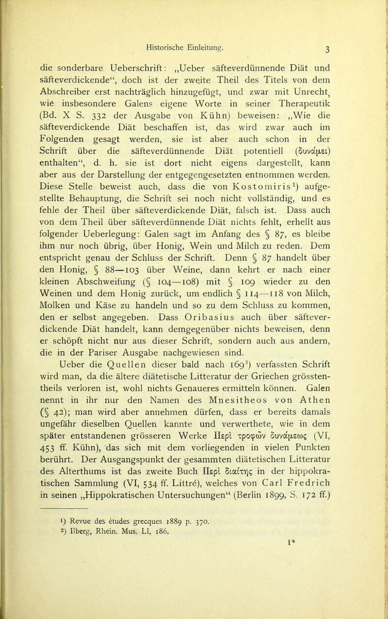 die sonderbare Ueberschrift: „Ueber säfteverdünnende Diät und säfteverdickende“, doch ist der zweite Theil des Titels von dem Abschreiber erst nachträglich hinzugefügt, und zwar mit Unrecht^ wie insbesondere Galens eigene Worte in seiner Therapeutik (Bd. X S. 332 der Ausgabe von Kühn) beweisen: ,,Wie die säfteverdickende Diät beschaffen ist, das wird zwar auch im Folgenden gesagt werden, sie ist aber auch schon in der Schrift über die säfteverdünnende Diät potentiell (SuvajJtei) enthalten“, d. h. sie ist dort nicht eigens dargestellt, kann aber aus der Darstellung der entgegengesetzten entnommen werden. Diese Stelle beweist auch, dass die von Kostomiris1) aufge- stellte Behauptung, die Schrift sei noch nicht vollständig, und es fehle der Theil über säfteverdickende Diät, falsch ist. Dass auch von dem Theil über säfteverdünnende Diät nichts fehlt, erhellt aus folgender Ueberlegung: Galen sagt im Anfang des § 87, es bleibe ihm nur noch übrig, über Honig, Wein und Milch zu reden. Dem entspricht genau der Schluss der Schrift. Denn § 87 handelt über den Honig, § 88—103 über Weine, dann kehrt er nach einer kleinen Abschweifung (§ 104—108) mit § 109 wieder zu den Weinen und dem Honig zurück, um endlich § 114—118 von Milch, Molken und Käse zu handeln und so zu dem Schluss zu kommen, den er selbst angegeben. Dass Oribasius auch über säftever- dickende Diät handelt, kann demgegenüber nichts beweisen, denn er schöpft nicht nur aus dieser Schrift, sondern auch aus andern, die in der Pariser Ausgabe nachgewiesen sind. Ueber die Quellen dieser bald nach 1692) verfassten Schrift wird man, da die ältere diätetische Litteratur der Griechen grössten- theils verloren ist, wohl nichts Genaueres ermitteln können. Galen nennt in ihr nur den Namen des Mnesitheos von Athen (§ 42); man wird aber annehmen dürfen, dass er bereits damals ungefähr dieselben Quellen kannte und verwerthete, wie in dem später entstandenen grösseren Werke Etepl ipocpwv ouvapiswq (VI, 453 ff. Kühn), das sich mit dem vorliegenden in vielen Punkten berührt. Der Ausgangspunkt der gesammten diätetischen Litteratur des Alterthums ist das zweite Buch Ilepl SiatxY]? in der hippokra- tischen Sammlung (VI, 534 ff. Littre), welches von Carl Fredrich in seinen „Hippokratischen Untersuchungen“ (Berlin 1899, S. 172 ff.) 1) Revue des etudes grecques 1889 p. 370. 2) Uberg, Rhein. Mus. LI, 186. 1*