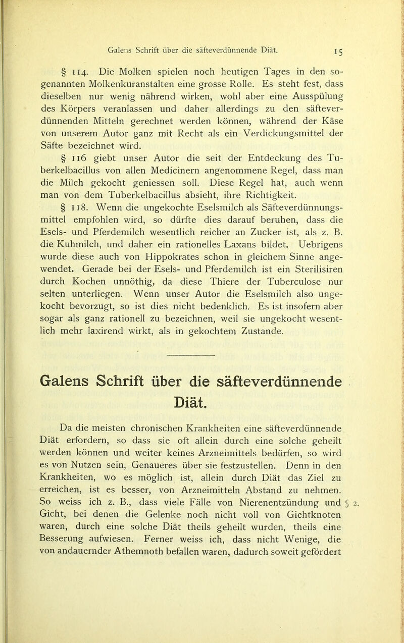 § 114. Die Molken spielen noch heutigen Tages in den so- genannten Molkenkuranstalten eine grosse Rolle. Es steht fest, dass dieselben nur wenig nährend wirken, wohl aber eine Ausspülung des Körpers veranlassen und daher allerdings zu den säftever- dünnenden Mitteln gerechnet werden können, während der Käse von unserem Autor ganz mit Recht als ein Verdickungsmittel der Säfte bezeichnet wird. §116 giebt unser Autor die seit der Entdeckung des Tu- berkelbacillus von allen Medicinern angenommene Regel, dass man die Milch gekocht geniessen soll. Diese Regel hat, auch wenn man von dem Tuberkelbacillus absieht, ihre Richtigkeit. § 118. Wenn die ungekochte Eselsmilch als Säfteverdünnungs- mittel empfohlen wird, so dürfte dies darauf beruhen, dass die Esels- und Pferdemilch wesentlich reicher an Zucker ist, als z. B. die Kuhmilch, und daher ein rationelles Laxans bildet. Uebrigens wurde diese auch von Hippokrates schon in gleichem Sinne ange- wendet. Gerade bei der Esels- und Pferdemilch ist ein Sterilisiren durch Kochen unnöthig, da diese Thiere der Tuberculose nur selten unterliegen. Wenn unser Autor die Eselsmilch also unge- kocht bevorzugt, so ist dies nicht bedenklich. Es ist insofern aber sogar als ganz rationell zu bezeichnen, weil sie ungekocht wesent- lich mehr laxirend wirkt, als in gekochtem Zustande. Galens Schrift über die säfteverdünnende Diät, Da die meisten chronischen Krankheiten eine säfteverdünnende Diät erfordern, so dass sie oft allein durch eine solche geheilt werden können und weiter keines Arzneimittels bedürfen, so wird es von Nutzen sein, Genaueres über sie festzustellen. Denn in den Krankheiten, wo es möglich ist, allein durch Diät das Ziel zu erreichen, ist es besser, von Arzneimitteln Abstand zu nehmen. So weiss ich z. B., dass viele Fälle von Nierenentzündung und § Gicht, bei denen die Gelenke noch nicht voll von Gichtknoten waren, durch eine solche Diät theils geheilt wurden, theils eine Besserung aufwiesen. Ferner weiss ich, dass nicht Wenige, die von andauernder Athemnoth befallen waren, dadurch soweit gefördert