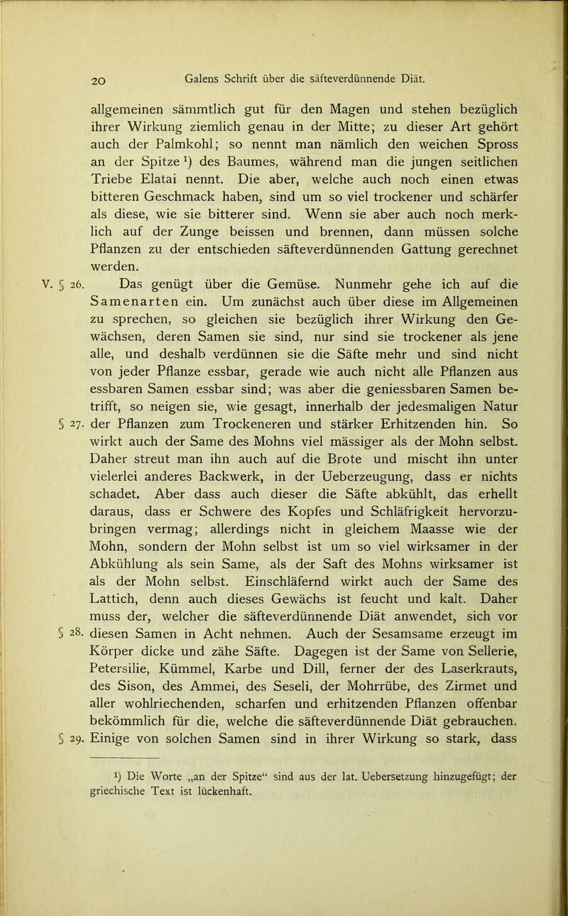 allgemeinen sämmtlich gut für den Magen und stehen bezüglich ihrer Wirkung ziemlich genau in der Mitte; zu dieser Art gehört auch der Palmkohl; so nennt man nämlich den weichen Spross an der Spitze x) des Baumes, während man die jungen seitlichen Triebe Elatai nennt. Die aber, welche auch noch einen etwas bitteren Geschmack haben, sind um so viel trockener und schärfer als diese, wie sie bitterer sind. Wenn sie aber auch noch merk- lich auf der Zunge beissen und brennen, dann müssen solche Pflanzen zu der entschieden säfteverdünnenden Gattung gerechnet werden. § 26. Das genügt über die Gemüse. Nunmehr gehe ich auf die Samenarten ein. Um zunächst auch über diese im Allgemeinen zu sprechen, so gleichen sie bezüglich ihrer Wirkung den Ge- wächsen, deren Samen sie sind, nur sind sie trockener als jene alle, und deshalb verdünnen sie die Säfte mehr und sind nicht von jeder Pflanze essbar, gerade wie auch nicht alle Pflanzen aus essbaren Samen essbar sind; was aber die geniessbaren Samen be- trifft, so neigen sie, wie gesagt, innerhalb der jedesmaligen Natur § 27. der Pflanzen zum Trockeneren und stärker Erhitzenden hin. So wirkt auch der Same des Mohns viel mässiger als der Mohn selbst. Daher streut man ihn auch auf die Brote und mischt ihn unter vielerlei anderes Backwerk, in der Ueberzeugung, dass er nichts schadet. Aber dass auch dieser die Säfte abkühlt, das erhellt daraus, dass er Schwere des Kopfes und Schläfrigkeit hervorzu- bringen vermag; allerdings nicht in gleichem Maasse wie der Mohn, sondern der Mohn selbst ist um so viel wirksamer in der Abkühlung als sein Same, als der Saft des Mohns wirksamer ist als der Mohn selbst. Einschläfernd wirkt auch der Same des Lattich, denn auch dieses Gewächs ist feucht und kalt. Daher muss der, welcher die säfteverdünnende Diät anwendet, sich vor § 28. diesen Samen in Acht nehmen. Auch der Sesamsame erzeugt im Körper dicke und zähe Säfte. Dagegen ist der Same von Sellerie, Petersilie, Kümmel, Karbe und Dill, ferner der des Laserkrauts, des Sison, des Ammei, des Seseli, der Mohrrübe, des Zirmet und aller wohlriechenden, scharfen und erhitzenden Pflanzen offenbar bekömmlich für die, welche die säfteverdünnende Diät gebrauchen. § 29. Einige von solchen Samen sind in ihrer Wirkung so stark, dass i) Die Worte „an der Spitze“ sind aus der lat. Uebersetzung hinzugefügt; der griechische Text ist lückenhaft.