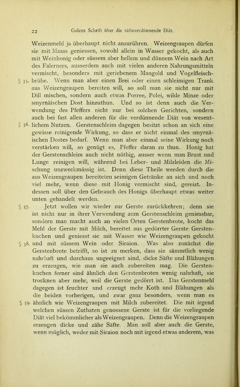 Weizenmehl ja überhaupt nicht anzurühren. Weizengraupen dürfen sie mit Maass geniessen, sowohl allein in Wasser gekocht, als auch mit Weinhonig oder süssem aber hellem und dünnem Wein nach Art des Falerners, ausserdem auch mit vielen anderen Nahrungsmitteln vermischt, besonders mit geriebenem Mangold und Vogelfleisch- § 35. brühe. Wenn man aber einen Brei oder einen schleimigen Trank aus Weizengraupen bereiten will, so soll man sie nicht nur mit Dill mischen, sondern auch etwas Porree, Polei, wilde Minze oder smyrnäischen Dost hinzuthun. Und so ist denn auch die Ver- wendung des Pfefifers nicht nur bei solchen Gerichten, sondern auch bei fast allen anderen für die verdünnende Diät von wesent- § 36. lichem Nutzen. Gerstenschleim dagegen besitzt schon an sich eine gewisse reinigende Wirkung, so dass er nicht einmal des smyrnä- ischen Dostes bedarf. Wenn man aber einmal seine Wirkung noch verstärken will, so genügt es, Pfeffer daran zu thun. Honig hat der Gerstenschleim auch nicht nöthig, ausser wenn man Brust und Lunge reinigen will, während bei Leber- und Milzleiden die Mi- schung unzweckmässig ist. Denn diese Theile werden durch die aus Weizengraupen bereiteten seimigen Getränke an sich und noch viel mehr, wenn diese mit Plonig vermischt sind, gereizt. In- dessen soll über den Gebrauch des Honigs überhaupt etwas weiter unten gehandelt werden. § 37. Jetzt wollen wir wieder zur Gerste zurückkehren; denn sie ist nicht nur in ihrer Verwendung zum Gerstenschleim geniessbar, sondern man macht auch an vielen Orten Gerstenbrote, kocht das Mehl der Gerste mit Milch, bereitet aus gedörrter Gerste Gersten- kuchen und geniesst sie mit Wasser wie Weizengraupen gekocht § 38. und mit süssem Wein oder Siraion. Was also zunächst die Gerstenbrote betrifft, so ist zu merken, dass sie sämmtlich wenig nahrhaft und durchaus ungeeignet sind, dicke Säfte und Blähungen zu erzeugen, wie man sie auch zubereiten mag. Die Gersten- kuchen ferner sind ähnlich den Gerstenbroten wenig nahrhaft, sie trocknen aber mehr, weil die Gerste gedörrt ist. Das Gerstenmehl dagegen ist feuchter und erzeugt mehr Koth und Blähungen als die beiden vorherigen, und zwar ganz besonders, wenn man es § 39. ähnlich wie Weizengraupen mit Milch zubereitet. Die mit irgend welchen süssen Zuthaten genossene Gerste ist für die vorliegende Diät viel bekömmlicher als Weizengraupen. Denn die Weizengraupen erzeugen dicke und zähe Säfte. Man soll aber auch die Gerste, wenn möglich, weder mit Siraion noch mit irgend etwas anderem, was