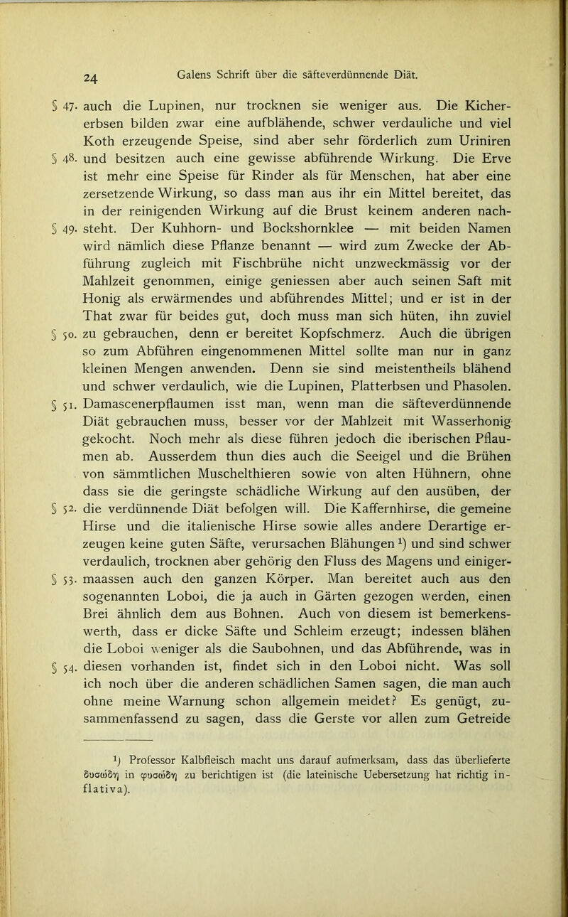 § 47- auch die Lupinen, nur trocknen sie weniger aus. Die Kicher- erbsen bilden zwar eine aufblähende, schwer verdauliche und viel Koth erzeugende Speise, sind aber sehr förderlich zum Uriniren § 4§- und besitzen auch eine gewisse abführende Wirkung. Die Erve ist mehr eine Speise für Rinder als für Menschen, hat aber eine zersetzende Wirkung, so dass man aus ihr ein Mittel bereitet, das in der reinigenden Wirkung auf die Brust keinem anderen nach- § 49. steht. Der Kuhhorn- und Bockshornklee — mit beiden Namen wird nämlich diese Pflanze benannt — wird zum Zwecke der Ab- führung zugleich mit Fischbrühe nicht unzweckmässig vor der Mahlzeit genommen, einige geniessen aber auch seinen Saft mit Honig als erwärmendes und abführendes Mittel; und er ist in der That zwar für beides gut, doch muss man sich hüten, ihn zuviel § 50. zu gebrauchen, denn er bereitet Kopfschmerz. Auch die übrigen so zum Abführen eingenommenen Mittel sollte man nur in ganz kleinen Mengen anwenden. Denn sie sind meistentheils blähend und schwer verdaulich, wie die Lupinen, Platterbsen und Phasolen. §51. Damascenerpflaumen isst man, wenn man die säfteverdünnende Diät gebrauchen muss, besser vor der Mahlzeit mit Wasserhonig gekocht. Noch mehr als diese führen jedoch die iberischen Pflau- men ab. Ausserdem thun dies auch die Seeigel und die Brühen von sämmtlichen Muschelthieren sowie von alten Hühnern, ohne dass sie die geringste schädliche Wirkung auf den ausüben, der § 52. die verdünnende Diät befolgen will. Die Kaffernhirse, die gemeine Hirse und die italienische Hirse sowie alles andere Derartige er- zeugen keine guten Säfte, verursachen Blähungenx) und sind schwer verdaulich, trocknen aber gehörig den Fluss des Magens und einiger- § 53. maassen auch den ganzen Körper. Man bereitet auch aus den sogenannten Loboi, die ja auch in Gärten gezogen werden, einen Brei ähnlich dem aus Bohnen. Auch von diesem ist bemerkens- werth, dass er dicke Säfte und Schleim erzeugt; indessen blähen die Loboi weniger als die Saubohnen, und das Abführende, was in § 54. diesen vorhanden ist, findet sich in den Loboi nicht. Was soll ich noch über die anderen schädlichen Samen sagen, die man auch ohne meine Warnung schon allgemein meidet? Es genügt, zu- sammenfassend zu sagen, dass die Gerste vor allen zum Getreide fl Professor Kalbfleisch macht uns darauf aufmerksam, dass das überlieferte SuauiSY] in cpuacuSv) zu berichtigen ist (die lateinische Uebersetzung hat richtig in- flati va).