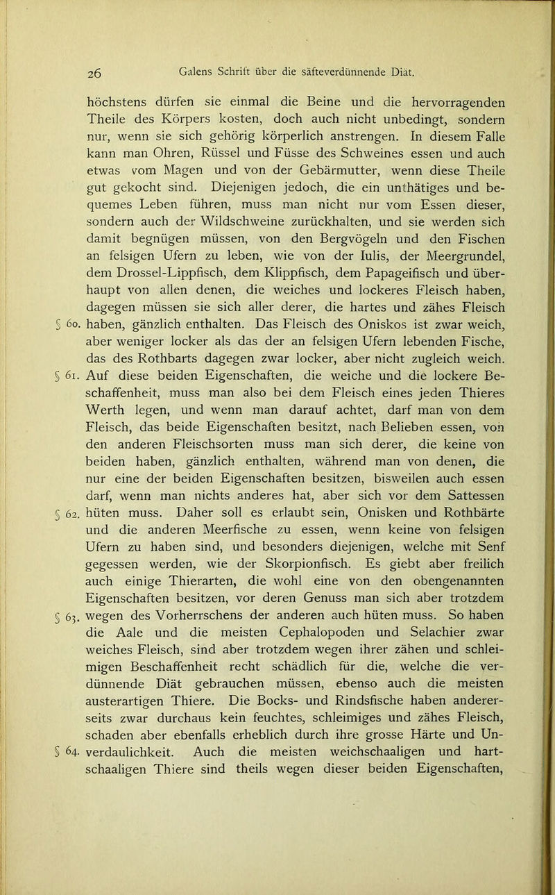 höchstens dürfen sie einmal die Beine und die hervorragenden Theile des Körpers kosten, doch auch nicht unbedingt, sondern nur, wenn sie sich gehörig körperlich anstrengen. In diesem Falle kann man Ohren, Rüssel und Füsse des Schweines essen und auch etwas vom Magen und von der Gebärmutter, wenn diese Theile gut gekocht sind. Diejenigen jedoch, die ein unthätiges und be- quemes Leben führen, muss man nicht nur vom Essen dieser, sondern auch der Wildschweine zurückhalten, und sie werden sich damit begnügen müssen, von den Bergvögeln und den Fischen an felsigen Ufern zu leben, wie von der Iulis, der Meergrundel, dem Drossel-Lippfisch, dem Klippfisch, dem Papageifisch und über- haupt von allen denen, die weiches und lockeres Fleisch haben, dagegen müssen sie sich aller derer, die hartes und zähes Fleisch S 60. haben, gänzlich enthalten. Das Fleisch des Oniskos ist zwar weich, aber weniger locker als das der an felsigen Ufern lebenden Fische, das des Rothbarts dagegen zwar locker, aber nicht zugleich weich. § 61. Auf diese beiden Eigenschaften, die weiche und die lockere Be- schaffenheit, muss man also bei dem Fleisch eines jeden Thieres Werth legen, und wenn man darauf achtet, darf man von dem Fleisch, das beide Eigenschaften besitzt, nach Belieben essen, von den anderen Fleischsorten muss man sich derer, die keine von beiden haben, gänzlich enthalten, während man von denen, die nur eine der beiden Eigenschaften besitzen, bisweilen auch essen darf, wenn man nichts anderes hat, aber sich vor dem Sattessen § 62. hüten muss. Daher soll es erlaubt sein, Onisken und Rothbärte und die anderen Meerfische zu essen, wenn keine von felsigen Ufern zu haben sind, und besonders diejenigen, welche mit Senf gegessen werden, wie der Skorpionfisch. Es giebt aber freilich auch einige Thierarten, die wohl eine von den obengenannten Eigenschaften besitzen, vor deren Genuss man sich aber trotzdem § 63. wegen des Vorherrschens der anderen auch hüten muss. So haben die Aale und die meisten Cephalopoden und Selachier zwar weiches Fleisch, sind aber trotzdem wegen ihrer zähen und schlei- migen Beschaffenheit recht schädlich für die, welche die ver- dünnende Diät gebrauchen müssen, ebenso auch die meisten austerartigen Thiere. Die Bocks- und Rindsfische haben anderer- seits zwar durchaus kein feuchtes, schleimiges und zähes Fleisch, schaden aber ebenfalls erheblich durch ihre grosse Härte und Un- § 64. Verdaulichkeit. Auch die meisten weichschaaligen und hart- schaaligen Thiere sind theils wegen dieser beiden Eigenschaften,