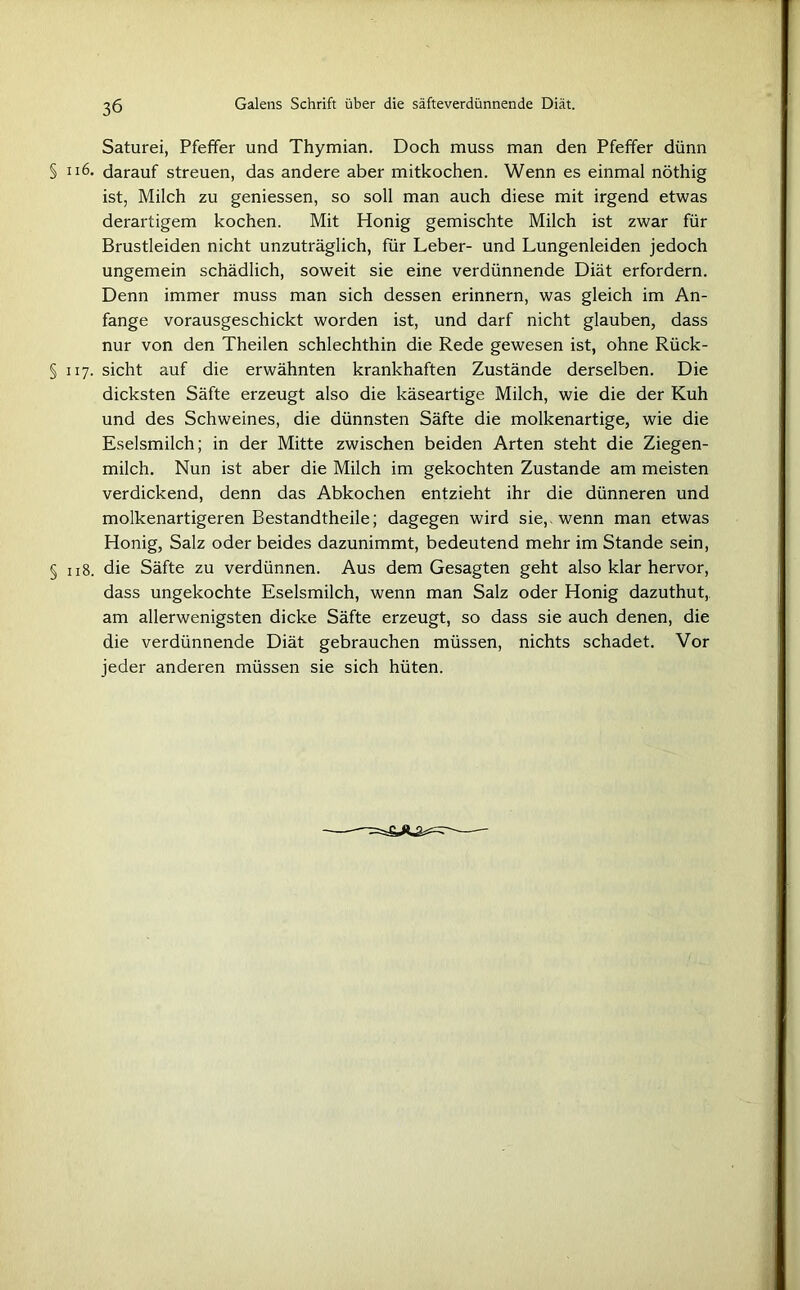 Saturei, Pfeffer und Thymian. Doch muss man den Pfeffer dünn § 116. darauf streuen, das andere aber mitkochen. Wenn es einmal nöthig ist, Milch zu geniessen, so soll man auch diese mit irgend etwas derartigem kochen. Mit Honig gemischte Milch ist zwar für Brustleiden nicht unzuträglich, für Leber- und Lungenleiden jedoch ungemein schädlich, soweit sie eine verdünnende Diät erfordern. Denn immer muss man sich dessen erinnern, was gleich im An- fänge vorausgeschickt worden ist, und darf nicht glauben, dass nur von den Theilen schlechthin die Rede gewesen ist, ohne Rück- § 117. sicht auf die erwähnten krankhaften Zustände derselben. Die dicksten Säfte erzeugt also die käseartige Milch, wie die der Kuh und des Schweines, die dünnsten Säfte die molkenartige, wie die Eselsmilch; in der Mitte zwischen beiden Arten steht die Ziegen- milch. Nun ist aber die Milch im gekochten Zustande am meisten verdickend, denn das Abkochen entzieht ihr die dünneren und molkenartigeren Bestandtheile; dagegen wird sie, wenn man etwas Honig, Salz oder beides dazunimmt, bedeutend mehr im Stande sein, § 118. die Säfte zu verdünnen. Aus dem Gesagten geht also klar hervor, dass ungekochte Eselsmilch, wenn man Salz oder Honig dazuthut, am allerwenigsten dicke Säfte erzeugt, so dass sie auch denen, die die verdünnende Diät gebrauchen müssen, nichts schadet. Vor jeder anderen müssen sie sich hüten.