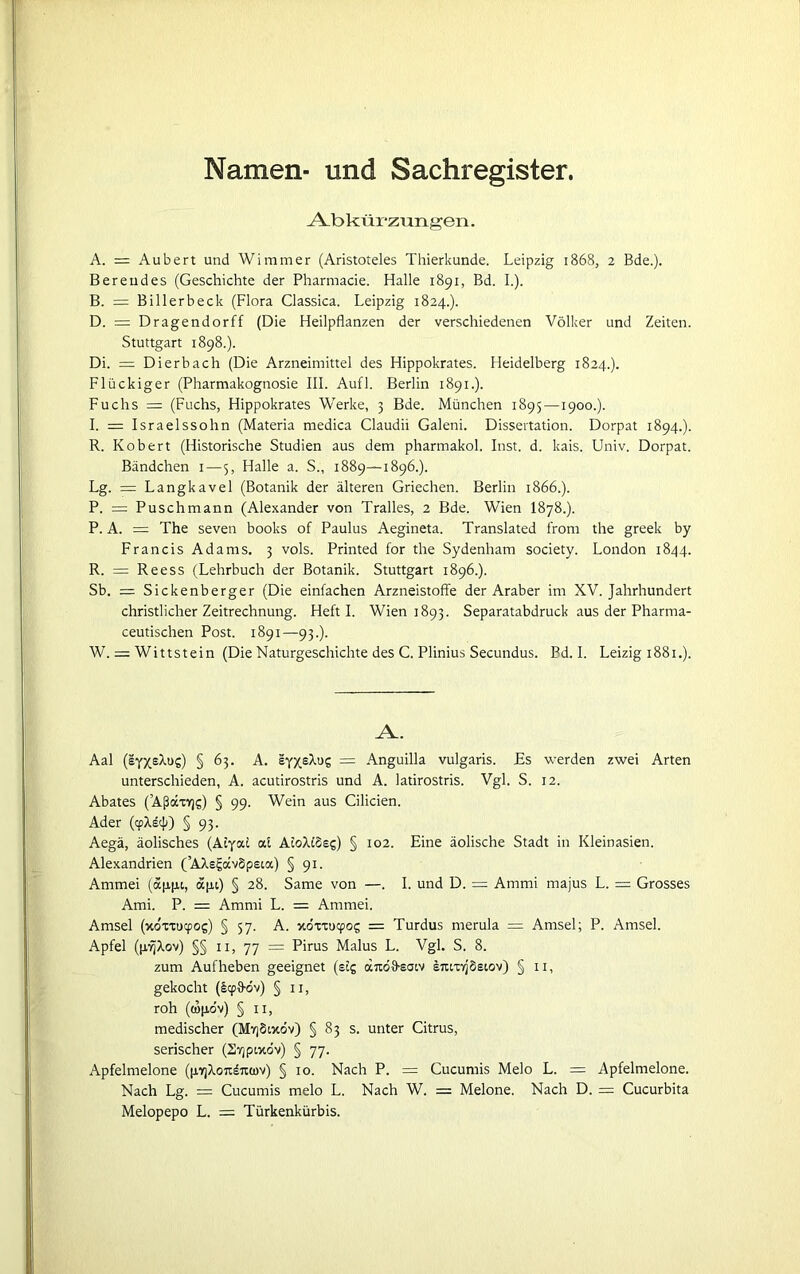 Namen- und Sachregister. Abkürzungen. A. = Aubert und Wimmer (Aristoteles Thierkunde. Leipzig 1868, 2 Bde.). Bereudes (Geschichte der Pharmacie. Halle 1891, Bd. I.). B. = Billerbeck (Flora Classica. Leipzig 1824.). D. = Dragendorff (Die Heilpflanzen der verschiedenen Völker und Zeiten. Stuttgart 1898.). Di. = Dierbach (Die Arzneimittel des Hippokrates. Heidelberg 1824.). Flückiger (Pharmakognosie III. Aufl. Berlin 1891.). Fuchs =: (Fuchs, Hippokrates Werke, 3 Bde. München 1895 —1900.). I. = Israelssohn (Materia medica Claudii Galeni. Dissertation. Dorpat 1894.). R. Robert (Historische Studien aus dem pharmakol. Inst. d. kais. Univ. Dorpat. Bändchen 1—5, Halle a. S., 1889—1896.). Lg. = Langkavel (Botanik der älteren Griechen. Berlin 1866.). P. = Puschmann (Alexander von Tralles, 2 Bde. Wien I878.). P. A. = The seven books of Paulus Aegineta. Translated front the greek by Francis Adams. 3 vols. Printed for the Sydenham society. London 1844. R. = Reess (Lehrbuch der Botanik. Stuttgart 1896.). Sb. = Sickenberger (Die einfachen Arzneistoffe der Araber im XV. Jahrhundert christlicher Zeitrechnung. Heft I. Wien 1893. Separatabdruck aus der Pharma- ceutischen Post. 1891—93.). W. = Wittstein (Die Naturgeschichte des C. Plinius Secundus. Bd. I. Leizig 1881.). A. Aal (e'cX'tluz) § 63. A. = Anguilla vulgaris. Es werden zwei Arten unterschieden, A. acutirostris und A. latirostris. Vgl. S. 12. Abates (’AßocxKjs) § 99. Wein aus Cilicien. Ader (<pX£e}i) § 93. Aegä, äolisches (AEyal cd AtcWSes) § 102. Eine äolische Stadt in Kleinasien. Alexandrien (’AAsgavSpeia) § 91. Ammei (ap,ju, äpi) § 28. Same von —. I. und D. = Animi majus L. = Grosses Ami. P. = Amrni L. = Ammei. Amsel (xoxxucpog) § 57. A. xoxxucpoj = Turdus nterula = Amsel; P. Amsel. Apfel (p/ijXov) §§ 11, 77 = Pirus Malus L. Vgl. S. 8. zum Aufheben geeignet (stg dTOlfsatv E7ttxY]'§siov) § 11, gekocht (£<y{föv) § 11, roh (topöv) § 11, medischer (MtjSoxov) § 83 s. unter Citrus, serischer (Er/pixov) § 77. Apfelmelone (p.7jXoitd7iü)v) § 10. Nach P. = Cucumis Melo L. = Apfelmelone. Nach Lg. = Cucumis melo L. Nach W. = Melone. Nach D. = Cucurbita Melopepo L. = Türkenkürbis.