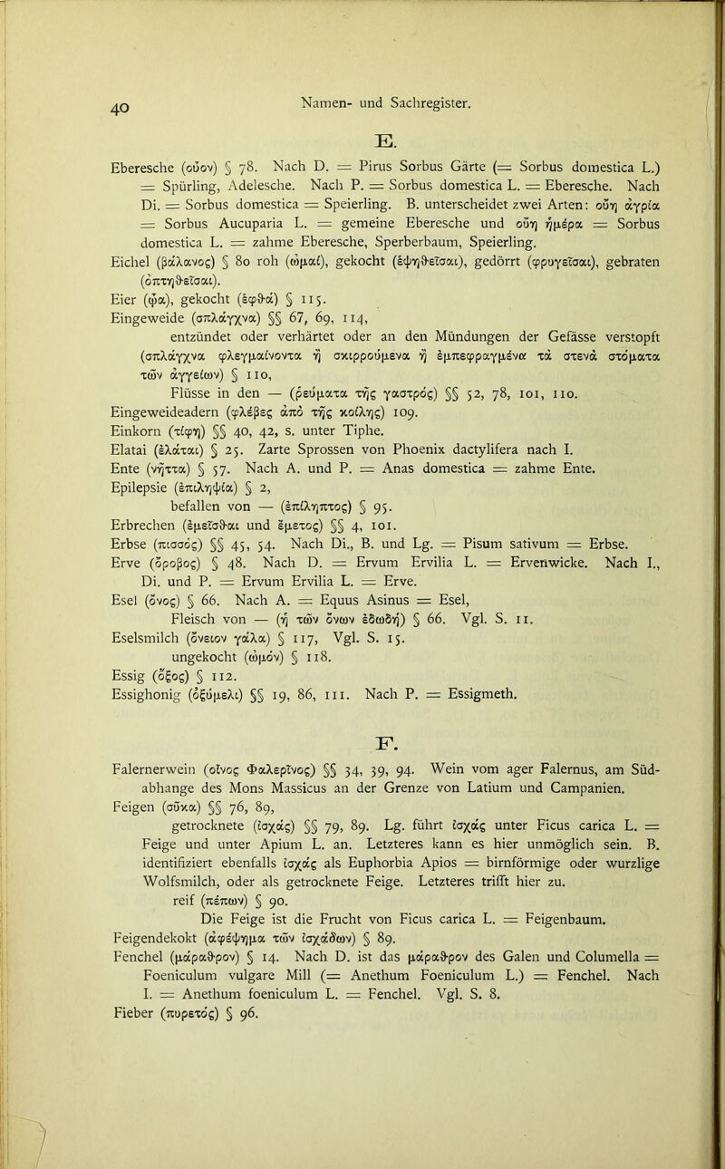 E. Eberesche (oüov) § 78. Nach D. = Pirus Sorbus Gärte (= Sorbus domestica L.) — Spürling, Adelesche. Nach P. = Sorbus domestica L. = Eberesche. Nach Di. = Sorbus domestica = Speierling. B. unterscheidet zwei Arten: out) dfpia. = Sorbus Aucuparia L. = gemeine Eberesche und out) ^pepa = Sorbus domestica L. = zahme Eberesche, Sperberbaum, Speierling. Eichel (ßccXavog) § 80 roh (wpa£), gekocht (icpvjä-eTaai), gedörrt ((ppuystaai), gebraten (djtxvjD-sTaat). Eier (tpa), gekocht (IcpD-d) § 115. Eingeweide (attX<xYxva) §§ 67, 69, 114, entzündet oder verhärtet oder an den Mündungen der Gefässe verstopft (ottXdyxva cpXsypaCvovta vj axippoopeva fj spTtscppaypdvo: xd axeva axopaxa xcöv axyetov) § 110, Flüsse in den — (peupaxa xyjg yaaTP°s) §§ 52> 78, 101, 110. Eingeweideadern (cpXeßeg dxö xrjg xoCXtjs) 109. Einkorn (x£<pvj) §§ 40, 42, s. unter Tiphe. Elatai (eXaxai) § 25. Zarte Sprossen von Phoenix dactylifera nach I. Ente (vyjxxa) § 57. Nach A. und P. = Anas domestica = zahme Ente, Epilepsie (ituXyjcßla) § 2, befallen von — (ejtlXyjttxog) § 95. Erbrechen (spstaS-ai und Spsxog) §§ 4, 101. Erbse (tuaadg) §§ 45, 54. Nach Di., B. und Lg. = Pisum sativum = Erbse. Erve (opoßog) § 48. Nach D. = Ervum Ervilia L. = Ervenwicke. Nach I., Di. und P. = Ervum Ervilia L. — Erve. Esel (ovog) § 66. Nach A. = Equus Asinus = Esel, Fleisch von — (13 xtöv ovwv sSwSvj) § 66. Vgl. S. 11. Eselsmilch (ovsiov yäXa) § 117, Vgl. S. 15. ungekocht (lüpov) § 118. Essig (ogog) §xi2. Essighonig (ogtipeXi) §§ 19, 86, m. Nach P. — Essigmeth. F. Falernerwein (olvog «FaXsptvog) §§ 34, 39, 94. Wein vom ager Falernus, am Süd- abhange des Mons Massicus an der Grenze von Latium und Campanien. Feigen (aöxa) §§ 76, 89, getrocknete (iaxocg) §§ 79, 89. Lg. führt £ax<xg unter Ficus carica L. = Feige und unter Apium L. an. Letzteres kann es hier unmöglich sein. B. identifiziert ebenfalls tax«g als Euphorbia Apios = bimförmige oder wurzlige Wolfsmilch, oder als getrocknete Feige. Letzteres trifft hier zu. reif (rcetMöv) § 90. Die Feige ist die Frucht von Ficus carica L. == Feigenbaum. Feigendekokt (octpstßvjpa xtöv laxd&ov) § 89. Fenchel (papalfpov) § 14. Nach D. ist das pdpaffpov des Galen und Columella = Foeniculum vulgare Mill (= Anethum Foeniculum L.) = Fenchel. Nach I. = Anethum foeniculum L. = Fenchel. Vgl. S. 8. Fieber (xupexdg) § 96.