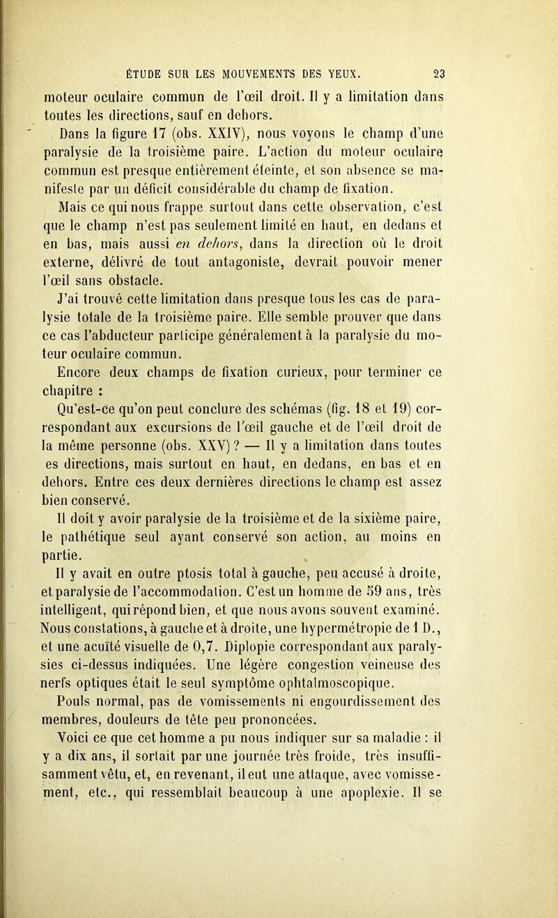 moteur oculaire commun de l’œil droit. Il y a limitation dans toutes les directions, sauf en dehors. Dans la figure 17 (obs. XXIY), nous voyons le champ d’une paralysie de la troisième paire. L’action du moteur oculaire commun est presque entièrement éteinte, et son absence se ma- nifeste par un déficit considérable du champ de fixation. Mais ce qui nous frappe surtout dans cette observation, c’est que le champ n’est pas seulement limité en haut, en dedans et en bas, mais aussi en dehors, dans la direction où le droit externe, délivré de tout antagoniste, devrait pouvoir mener l’œil sans obstacle. J’ai trouvé cette limitation dans presque tous les cas de para- lysie totale de la troisième paire. Elle semble prouver que dans ce cas l’abducteur participe généralement à la paralysie du mo- teur oculaire commun. Encore deux champs de fixation curieux, pour terminer ce chapitre : Qu’est-ce qu’on peut conclure des schémas (fig. 18 et 19) cor- respondant aux excursions de l’œil gauche et de l’œil droit de la même personne (obs. XXY) ? — Il y a limitation dans toutes es directions, mais surtout en haut, en dedans, en bas et en dehors. Entre ces deux dernières directions le champ est assez bien conservé. Il doit y avoir paralysie de la troisième et de la sixième paire, le pathétique seul ayant conservé son action, au moins en partie. Il y avait en outre ptosis total à gauche, peu accusé à droite, etparalysie de l’accommodation. C’est un homme de 59 ans, très intelligent, qui répond bien, et que nous avons souvent examiné. Nous constations, à gauche et à droite, une hypermétropie de 1 D., et une acuité visuelle de 0,7. Diplopie correspondant aux paraly- sies ci-dessus indiquées. Une légère congestion veineuse des nerfs optiques était le seul symptôme ophtalmoscopique. Pouls normal, pas de vomissements ni engourdissement des membres, douleurs de tête peu prononcées. Yoici ce que cet homme a pu nous indiquer sur sa maladie : il y a dix ans, il sorlait par une journée très froide, très insuffi- samment vêtu, et, en revenant, il eut une attaque, avec vomisse - ment, etc., qui ressemblait beaucoup à une apoplexie. Il se