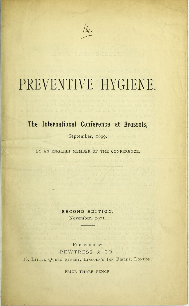 PREVENTIVE HYGIENE The International Conference at Brussels, September, 1899. BY AN ENGLISH MEMBER OF THE CONFERENCE. SECOND EDITION. November, 1901. Published by PEWTRESS & CO., 28, Little Queen Street, Lincoln’s Inn Fields, London. PRICE THREE PENCE.