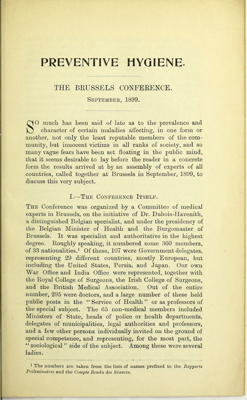 THE BRUSSELS CONFERENCE. September, 1899. SO much has been said of late as to the prevalence and character of certain maladies affecting, in one form or another, not only the least reputable members of the com- munity, but innocent victims in all ranks of society, and so many vague fears have been set floating in the public mind, that it seems desirable to lay before the reader in a concrete form the results arrived at by an assembly of experts of all countries, called together at Brussels in September, 1899, to discuss this very subject. I.—The Conference Itself. The Conference was organized by a Committee of medical experts in Brussels, on the initiative of Dr. Dubois-Havenith, a distinguished Belgian specialist, and under the presidency of the Belgian Minister of Health and the Burgomaster of Brussels. It was specialist and authoritative in the highest degree. Roughly speaking, it numbered some 360 members, of 33 nationalities.1 Of these, 107 were Government delegates, representing 29 different countries, mostly European, but including the United States, Persia, and Japan. Our own War Office and India Office were represented, together with the Royal College of Surgeons, the Irish College of Surgeons, and the British Medical Association. Out of the entire number, 295 were doctors, and a large number of these held public posts in the “Service of Health ” or as professors of the special subject. The 65 non-medical members included Ministers of State, heads of police or health departments, delegates of municipalities, legal authorities and professors, and a few other persons individually invited on the ground of special competence, and representing, for the most part, the “ sociological ” side of the subject. Among these were several ladies. 1 The numbers are taken from the lists of names prefixed to the Rapports Preliminaires and the Compte Rendu des Seances.