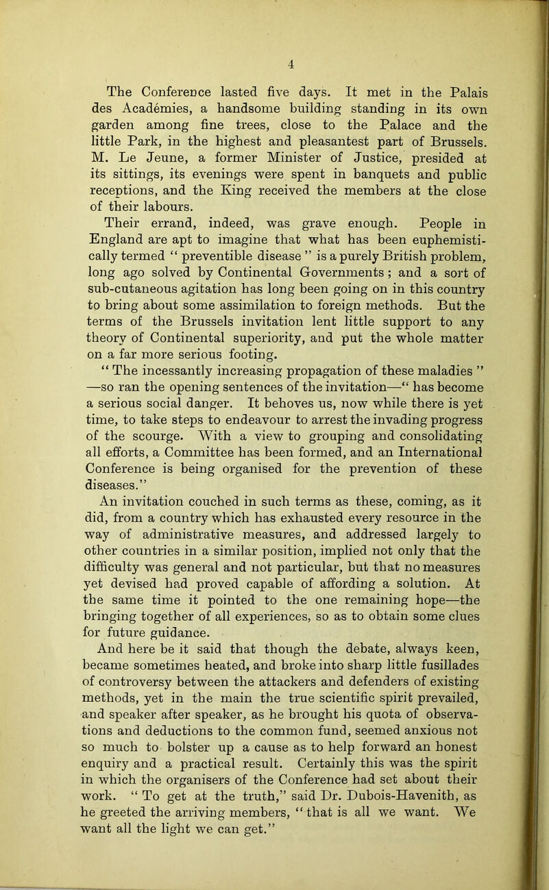 The Conference lasted five days. It met in the Palais des Academies, a handsome building standing in its own garden among fine trees, close to the Palace and the little Park, in the highest and pleasantest part of Brussels. M. Le Jeune, a former Minister of Justice, presided at its sittings, its evenings were spent in banquets and public receptions, and the King received the members at the close of their labours. Their errand, indeed, was grave enough. People in England are apt to imagine that what has been euphemisti- cally termed “ preventible disease ” is a purely British problem, long ago solved by Continental Governments ; and a sort of sub-cutaneous agitation has long been going on in this country to bring about some assimilation to foreign methods. But the terms of the Brussels invitation lent little support to any theory of Continental superiority, and put the whole matter on a far more serious footing. “ The incessantly increasing propagation of these maladies ” —so ran the opening sentences of the invitation—“ has become a serious social danger. It behoves us, now while there is yet time, to take steps to endeavour to arrest the invading progress of the scourge. With a view to grouping and consolidating all efforts, a Committee has been formed, and an International Conference is being organised for the prevention of these diseases.” An invitation couched in such terms as these, coming, as it did, from a country which has exhausted every resource in the way of administrative measures, and addressed largely to other countries in a similar position, implied not only that the difficulty was general and not particular, but that no measures yet devised had proved capable of affording a solution. At the same time it pointed to the one remaining hope—the bringing together of all experiences, so as to obtain some clues for future guidance. And here be it said that though the debate, always keen, became sometimes heated, and broke into sharp little fusillades of controversy between the attackers and defenders of existing methods, yet in the main the true scientific spirit prevailed, and speaker after speaker, as he brought his quota of observa- tions and deductions to the common fund, seemed anxious not so much to bolster up a cause as to help forward an honest enquiry and a practical result. Certainly this was the spirit in which the organisers of the Conference had set about their work. “ To get at the truth,” said Dr. Dubois-Havenith, as he greeted the arriving members, “ that is all we want. We want all the light we can get.”